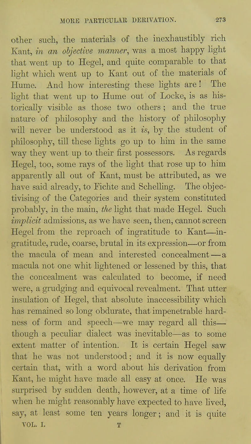Other such, the materials of the inexhaustibly rich Kant, in an objective manner, was a most happy light that went up to Hegel, and quite comparable to that light wliicli went up to Kant out of the materials of Hume. And how interesting these hghts are ! The light that went up to Hume out of Locke, is as his- torically visible as those two others ; and the true nature of philosophy and the history of philosophy will never be understood as it is, by. the student of philosophy, till these hghts go up to him in the same way they Avent up to their first possessors. As regards Hegel, too, some rays of the hght that rose up to him apparently all out of Kant, must be attributed, as we have said already, to Fichte and Schelling. The objec- tivising of the Categories and their system constituted probably, in the main, the hght that made Hegel. Such implicit admissions, as we have seen, then, cannot screen Hegel from the reproach of ingratitude to Kant—in- gratitude, rude, coarse, brutal in its expression—or from the macula of mean and interested concealment—a macula not one whit hghtened or lessened by this, that the concealment was calculated to become, if need were, a grudging and equivocal revealment. That utter insulation of Hegel, that absolute inaccessibihty which has remained so long obdurate, that impenetrable hard- ness of form and speech—we may regard aU this— though a peculiar dialect was inevitable—as to some extent matter of intention. It is certain Hegel saw that he was not understood; and it is now equally certain that, with a word about liis derivation fr-om Kant, he might have made all easy at once. He was I surprised by sudden death, however, at a time of hfe when he might reasonably have expected to have hved, say, at least some ten years longer; and it is quite VOL. I. T