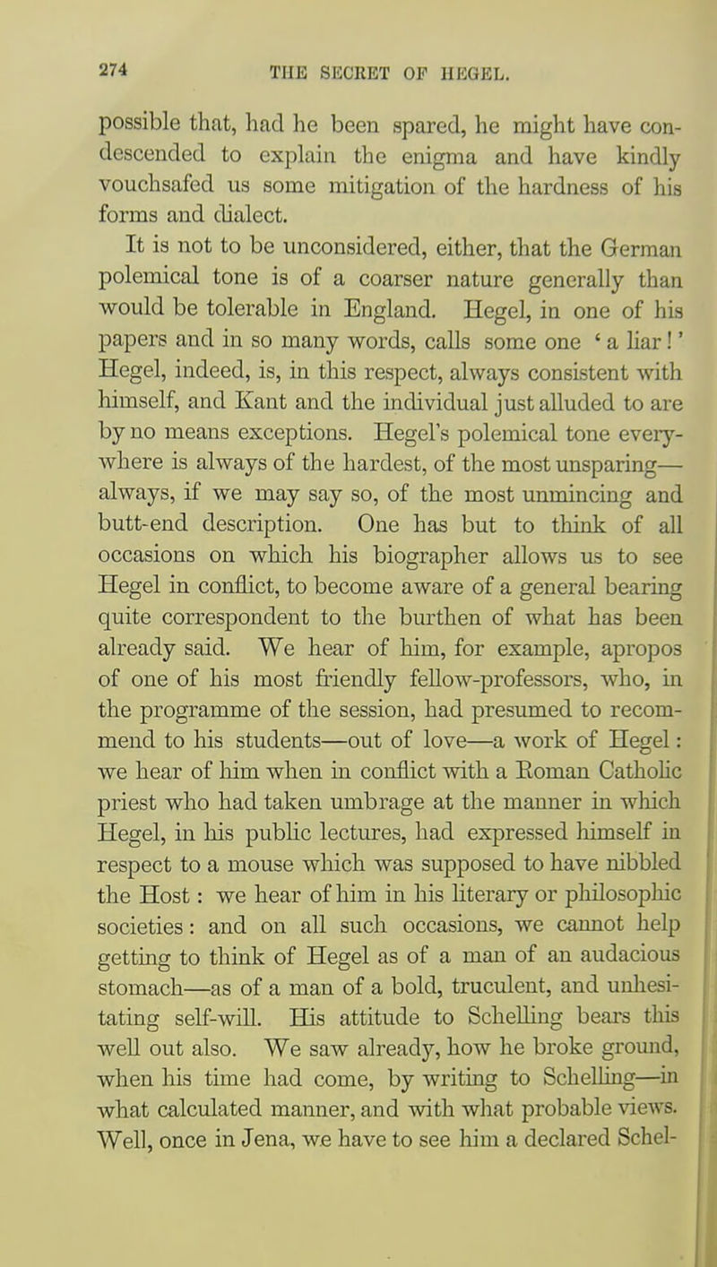 possible that, had he been spared, he might have con- descended to explain the enigma and have kindly vouchsafed us some mitigation of the hardness of his forms and dialect. It is not to be unconsidered, either, that the German polemical tone is of a coarser nature generally than would be tolerable in England. Hegel, in one of his papers and in so many words, calls some one ' a liar!' Hegel, indeed, is, in this respect, always consistent with himself, and Kant and the individual just alluded to are by no means exceptions. Hegel's polemical tone every- where is always of the hardest, of the most unsparing— always, if we may say so, of the most unmincing and butt-end description. One has but to think of all occasions on which his biographer allows us to see Hegel in conflict, to become aware of a general bearing quite correspondent to the burthen of what has been already said. We hear of him, for example, apropos of one of his most friendly fellow-professors, who, in the programme of the session, had presumed to recom- mend to his students—out of love—a work of Hegel: we hear of Mm when in conflict with a Eoman Catholic priest who had taken umbrage at the manner in wliich Hegel, in his public lectures, had expressed liimself in respect to a mouse which was supposed to have nibbled the Host: we hear of him in his literary or philosophic societies: and on all such occasions, we cannot help getting to think of Hegel as of a man of an audacious stomach—as of a man of a bold, truculent, and unliesi- tating self-will. BQs attitude to Schelliug bears this well out also. We saw already, how he broke ground, when his time had come, by writing to Schelling—^in what calculated manner, and with what probable views. Well, once in Jena, we have to see him a declared Schel-