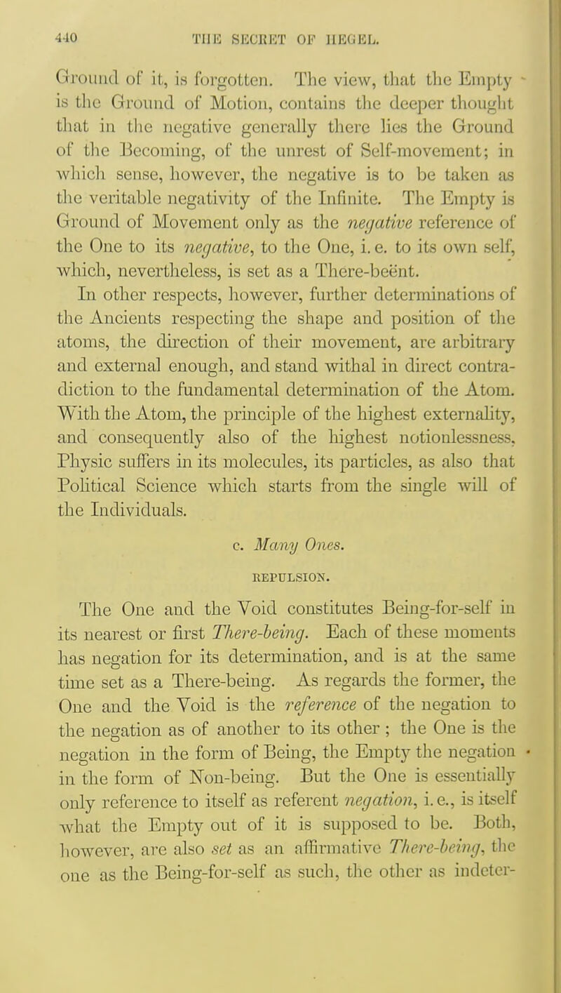 Ground ol it, is forgotten. The view, that the Empty ■ is the Ground of Motion, contains the deeper thought that in the negative generally there lies the Ground of the Becoming, of the unrest of Self-movement; in which sense, however, the negative is to be taken as the veritable negativity of the Infinite, The Empty is Ground of Movement only as the negative reference of the One to its negative, to the One, i. e. to its own self, which, nevertheless, is set as a There-beent. In other respects, however, further detenninations of the Ancients respecting the shape and position of the atoms, the direction of their movement, are arbitrary and external enough, and stand withal in direct contra- diction to the fundamental determination of the Atom, With the Atom, the principle of the highest externahty, and consequently also of the highest notionlessness, Physic suffers in its molecules, its particles, as also that Pohtical Science which starts from the single will of the Individuals. c. Many Ones. REPULSION. The One and the Void constitutes Being-for-self in its nearest or first There-heing. Each of these moments lias negation for its determination, and is at the same time set as a There-being. As regards the former, the One and the Void is the reference of the negation to the negation as of another to its other ; the One is the negation in the form of Being, the Empty the negation • in the form of Non-being. But the One is essentially only reference to itself as referent negation, i.e., is itself what the Empty out of it is supposed to be. Both, however, are also set as an affirmative There-heing, the one as the Being-for-self as such, the other as indcter-