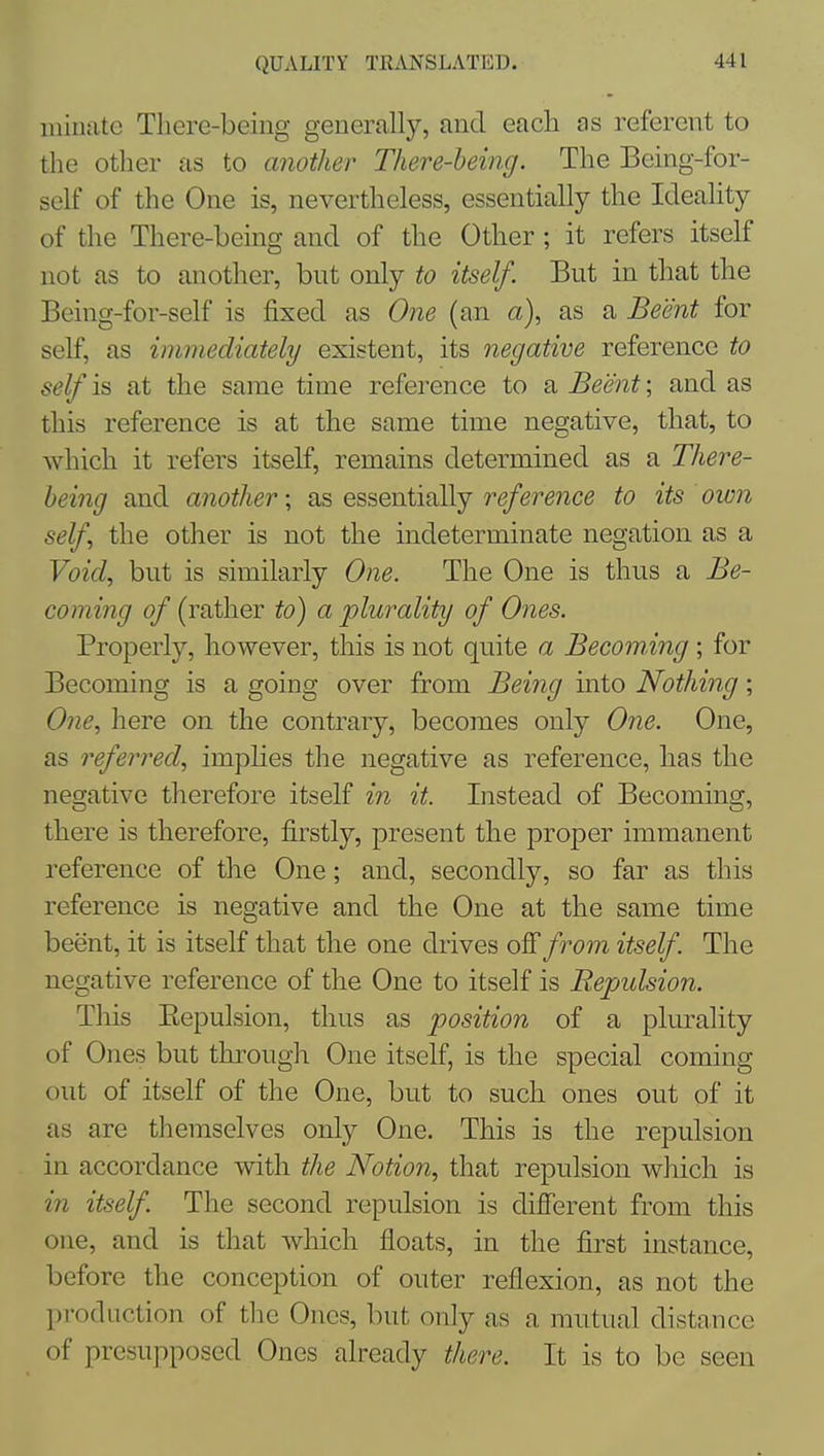 iiiiiiate Tliere-beiug generally, and each as referent to the other as to another There-being. The Being-for- self of the One is, nevertheless, essentially the Ideality of the There-being and of the Other; it refers itself not as to another, but only to itself. But in that the Being-for-self is fixed as One (an a), as a Beent for self, as immediately existent, its negative reference to self is at the same time reference to a Beent; and as this reference is at the same time negative, that, to which it refers itself, remains determined as a There- being and another; as essentially reference to its oion self the other is not the indeterminate negation as a Void, but is similarly One. The One is thus a Be- coming of (rather to) a plurality of Ones. Properly, however, this is not quite a Becoming; for Becoming is a going over from Being into Nothing; One, here on the contrary, becomes only One. One, as referred, imphes the negative as reference, has the negative therefore itself in it. Instead of Becoming, there is therefore, firstly, present the proper immanent reference of the One; and, secondly, so far as this reference is negative and the One at the same time beent, it is itself that the one drives oSfrom itself. The negative reference of the One to itself is Repulsion. This Eepulsion, thus as position of a plurality of Ones but through One itself, is the special coming out of itself of the One, but to such ones out of it as are themselves only One. This is the repulsion in accordance with the Notion, that repulsion which is in itself. The second repulsion is different from this one, and is that which floats, in the first instance, before the conception of outer reflexion, as not the production of the Ones, but only as a mutual distance of presupposed Ones already there. It is to be seen