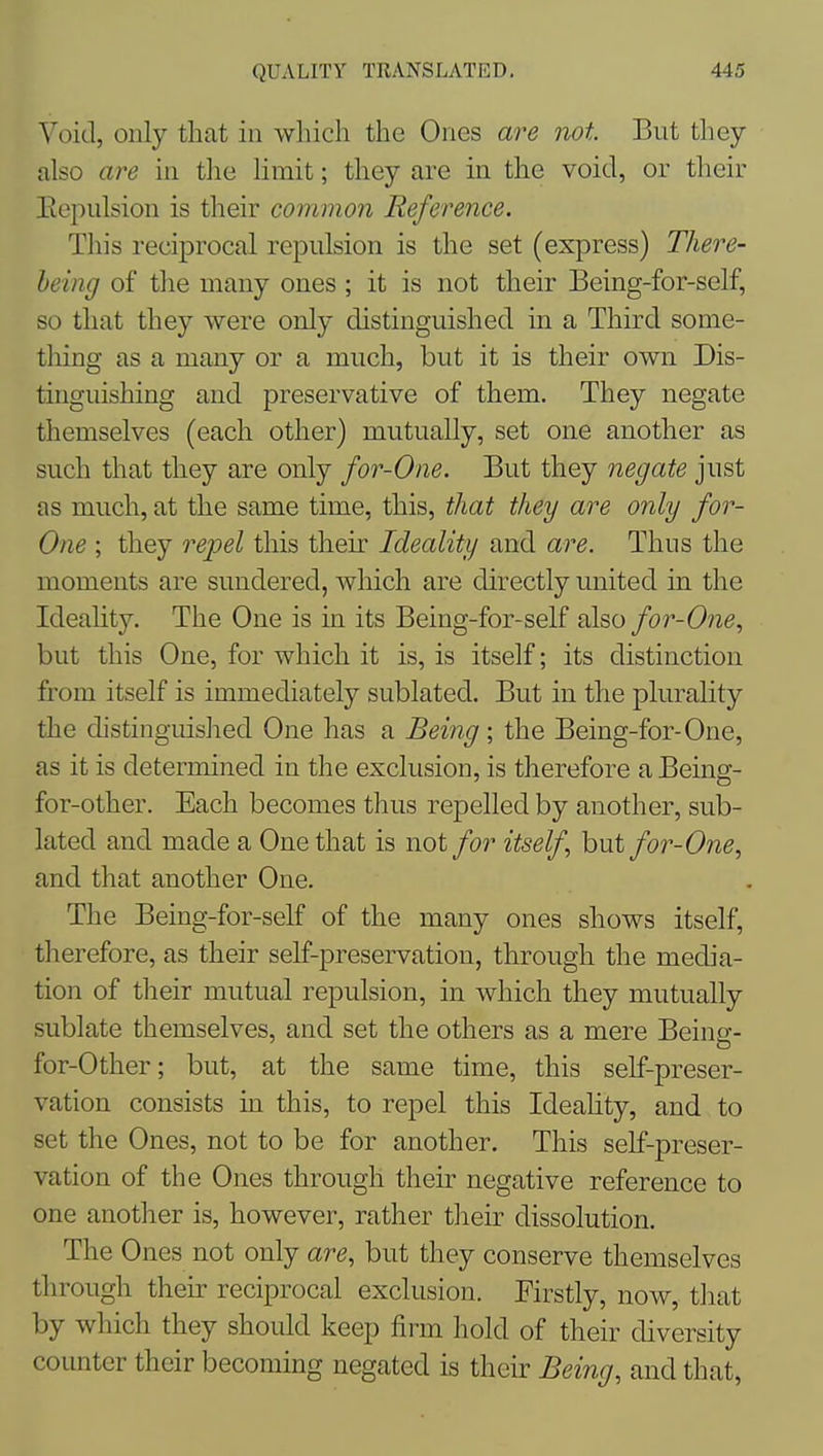 Void, only that in which the Ones are not But they also are in the Hmit; they are in the void, or their Eepulsion is their common Reference. This reciprocal repulsion is the set (express) There- heing of the many ones ; it is not their Being-for-self, so that they were only distinguished in a Third some- thing as a many or a much, but it is their own Dis- tinguishing and preservative of them. They negate themselves (each other) mutually, set one another as such that they are only for-One. But they negate just as much, at the same time, this, that they are only for- One ; they repel this their Ideality and are. Thus the moments are sundered, which are directly united in the Ideahty. The One is in its Being-for-self also for-One, but this One, for which it is, is itself; its distinction from itself is immediately sublatecl. But in the plurality the distinguislied One has a Being ; the Being-for-One, as it is determined in the exclusion, is therefore a Being- for-other. Each becomes thus repelled by another, sub- lated and made a One that is not for itself but for-One, and that another One. The Being-for-self of the many ones shows itself, therefore, as their self-preservation, through the media- tion of tlieir mutual repulsion, in which they mutually sublate themselves, and set the others as a mere Being- for-Other; but, at the same time, this self-preser- vation consists in this, to repel this Ideality, and to set the Ones, not to be for another. This self-preser- vation of the Ones through their negative reference to one another is, however, rather tlieir dissolution. The Ones not only are, but they conserve themselves through their reciprocal exclusion. Firstly, now, that by which they should keep firm hold of their diversity counter their becoming negated is their Being, and that.