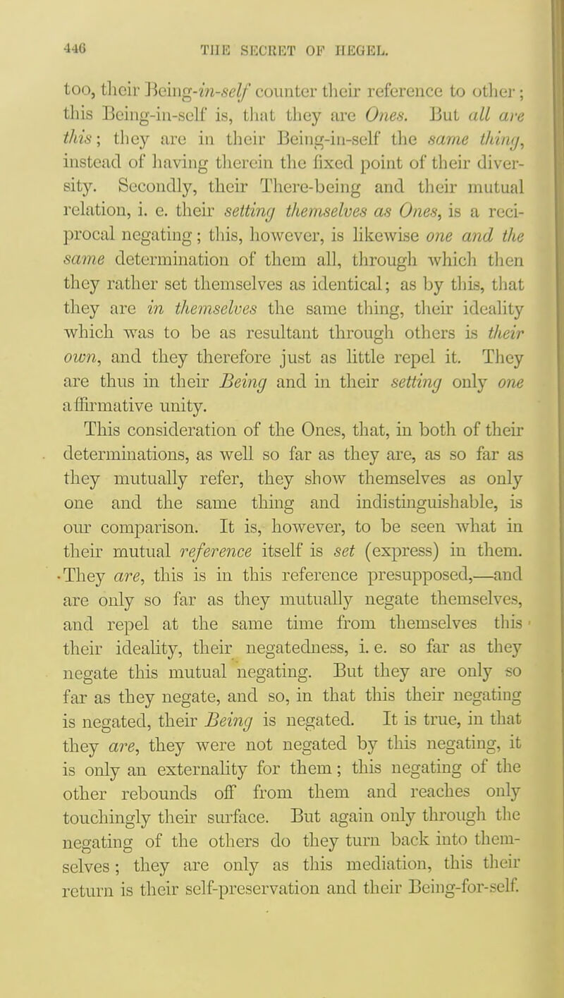 too, tlieir Beiiig-m-seZ/ counter their reference to othei-; this Being-in-sclf is, that they are Ones. But all are this; they are in their Being-iii-self the same thi/i(/, instead of liaving therein the fixed point of their diver- sity. Secondly, their There-being and tlieir mutual relation, i. e. their setting themselves as Ones, is a reci- procal negating; this, however, is likewise one and the same determination of them all, through wliicli tlien they rather set themselves as identical; as by this, that they are in themselves the same thing, their ideality which was to be as resultant through others is their own, and they therefore just as little repel it. They are thus in their Being and in their setting only one affirmative unity. This consideration of the Ones, that, in both of their determinations, as well so far as they are, as so far as they mutually refer, they show themselves as only one and the same thing and indistmguishable, is our comparison. It is, however, to be seen what in their mutual reference itself is set (express) in them. •They are, this is in this reference presupposed,—and are only so far as they mutually negate themselves, and repel at the same time from themselves tliis ■ their ideality, their negatedness, i. e. so far as they negate this mutual negating. But they are only so far as they negate, and so, in that this their negating is negated, their Being is negated. It is true, in that they are, they were not negated by tliis negating, it is only an externality for them; this negating of the other rebounds off from them and reaches only touchingly their surface. But again only through the negating of the others do they turn back into them- selves ; they are only as this mediation, this their return is their self-preservation and their Being-for-self.