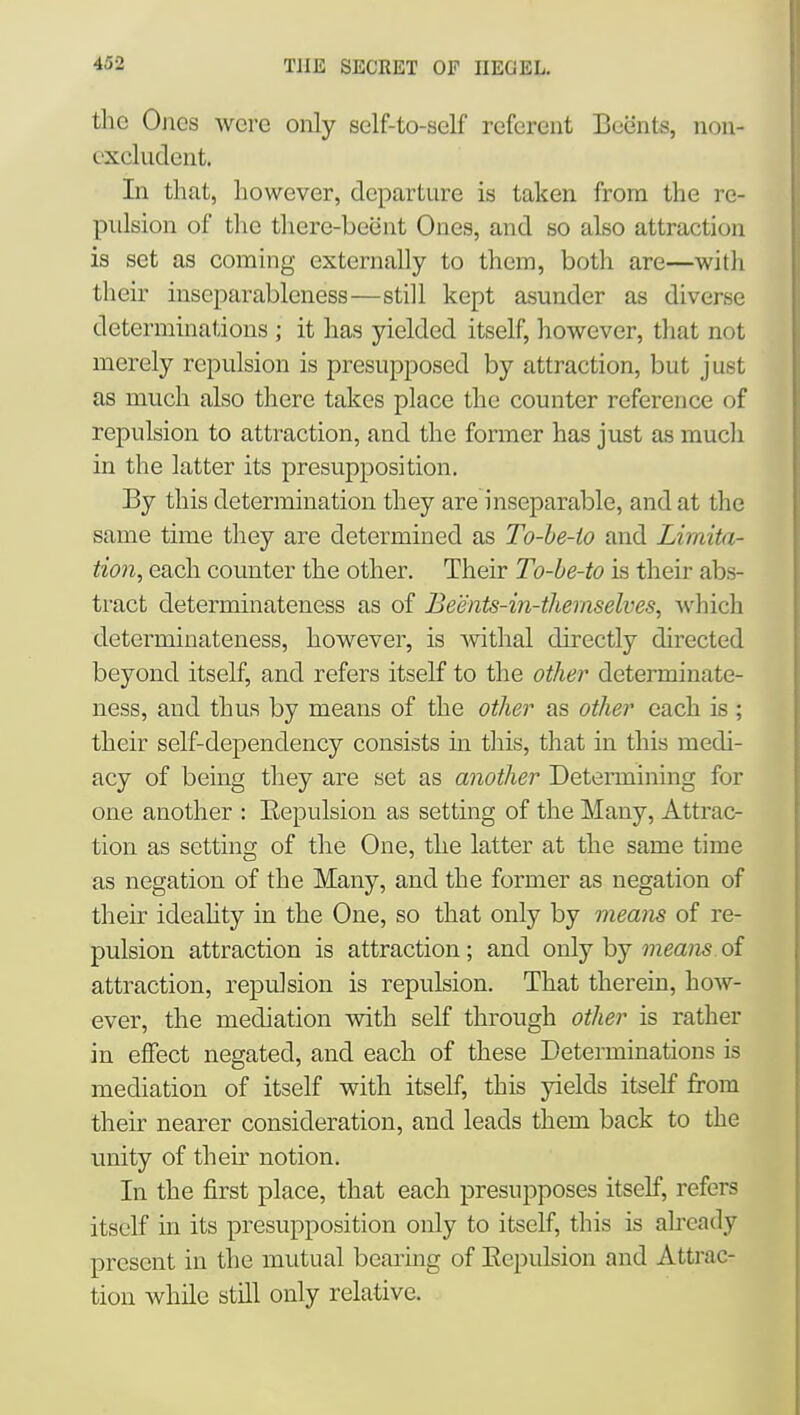 the Ones were only self-to-self referent Beents, non- excludent. In that, however, departure is taken from the re- pulsion of tlie tliere-beeut Ones, and so also attraction is set as coming externally to them, both are—with their inseparableness—still kept asunder as diverse determinations ; it has yielded itself, however, that not merely repulsion is presupposed by attraction, but just as much also there takes place the counter reference of repulsion to attraction, and the former has just as mucli in the latter its presupposition. By this determination they are inseparable, and at the same time they are determined as To-he-io and Limita- tion, each counter the other. Their To-he-to is their abs- tract determinateness as of Beents-in-themselves, which determinateness, however, is withal directly directed beyond itself, and refers itself to the other determinate- ness, and thus by means of the other as other each is ; their self-dependency consists in this, that in this medi- acy of being they are set as another Determining for one another : Eepulsion as setting of the Many, Attrac- tion as setting of the One, the latter at the same time as negation of the Many, and the former as negation of their ideahty in the One, so that only by means of re- pulsion attraction is attraction; and oxAj hj means oi attraction, repulsion is repulsion. That therein, how- ever, the mediation with self through other is rather in effect negated, and each of these Determinations is mediation of itself with itself, this yields itself from their nearer consideration, and leads them back to the unity of their notion. In the first place, that each presupposes itself, refers itself m its presupposition only to itself, this is already present in the mutual bearing of Eepulsion and Attrac- tion while still only relative.