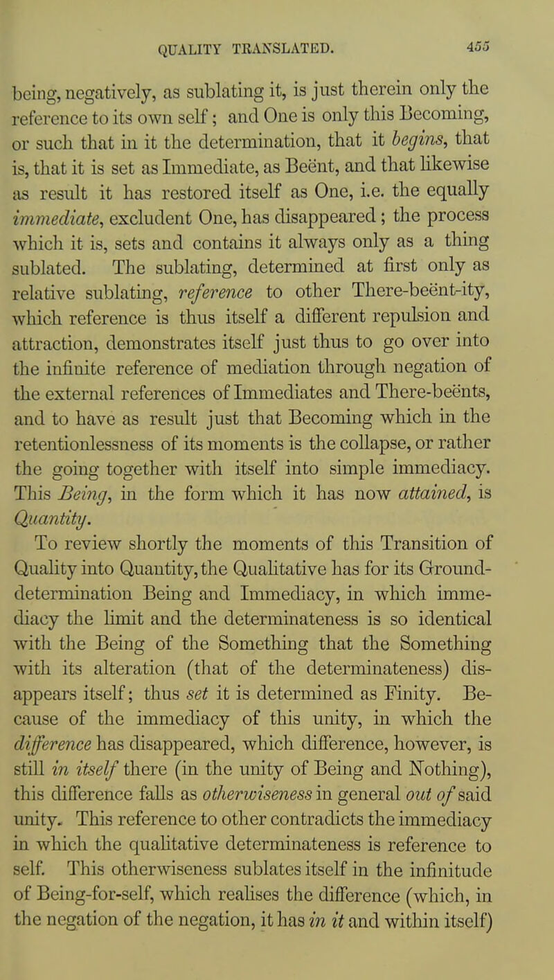 being, negatively, as siiblating it, is just therein only the reference to its own self; and One is only this Becoming, or such that in it the determination, that it begins, that is, that it is set as Immediate, as Beent, and that hkewise as result it has restored itself as One, i.e. the equally immediate, excludent One, has disappeared; the process which it is, sets and contains it always only as a thing sublated. The sublating, determuied at first only as relative sublating, reference to other There-beent-ity, which reference is thus itself a different repulsion and attraction, demonstrates itself just thus to go over into the infinite reference of mediation through negation of the external references oflmmediates and There-beents, and to have as result just that Becoming which in the retentionlessness of its moments is the collapse, or rather the going together with itself into simple immediacy. This Being, in the form which it has now attained, is Quantity, To review shortly the moments of this Transition of Quality into Quantity, the Quahtative has for its Ground- determination Being and Immediacy, in which imme- diacy the hmit and the determinateness is so identical with the Being of the Something that the Something with its alteration (that of the determinateness) dis- appears itself; thus set it is determined as Finity. Be- cause of the immediacy of this unity, in which the difference has disappeared, which difference, however, is still in itself there (in the unity of Being and Nothing), this difference faUs as otherwiseness in general out of said unity. This reference to other contradicts the immediacy in which the quahtative determinateness is reference to self. This otherwiseness sublates itself in the infinitude of Being-for-self, which reahses the difference (which, in the negation of the negation, it has m it and within itself)