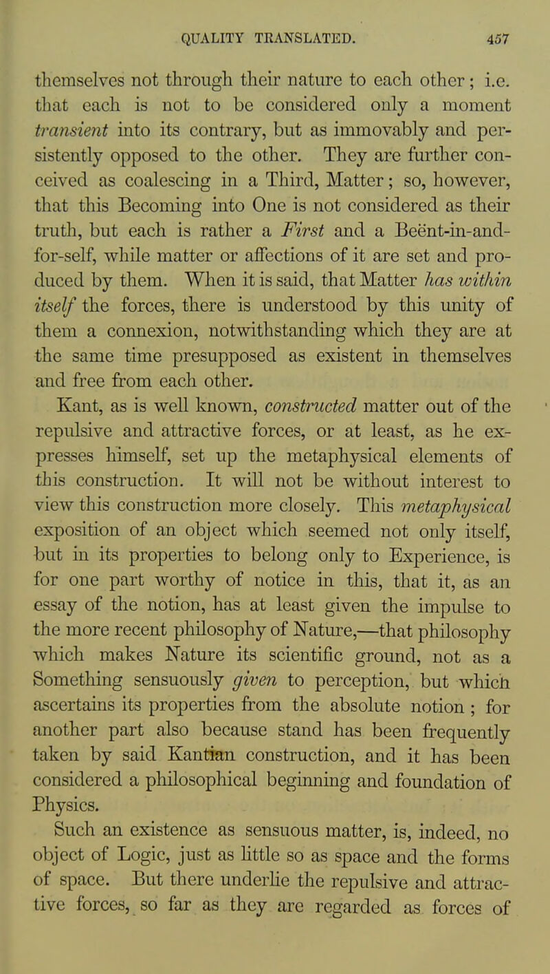 themselves not through their nature to each other; i.e. that each is not to be considered only a moment transient into its contrary, but as immovably and per- sistently opposed to the other. They are further con- ceived as coalescing in a Third, Matter; so, however, that this Becoming into One is not considered as their truth, but each is rather a First and a Beent-in-and- for-self, while matter or affections of it are set and pro- duced by them. When it is said, that Matter has within itself the forces, there is understood by this unity of them a connexion, notwithstanding which they are at the same time presupposed as existent in themselves and free from each other. Kant, as is well known, constructed matter out of the repulsive and attractive forces, or at least, as he ex- presses himself, set up the metaphysical elements of this construction. It will not be without interest to view this construction more closely. This metaphysical exposition of an object which seemed not only itself, but in its properties to belong only to Experience, is for one part worthy of notice in this, that it, as an essay of the notion, has at least given the impulse to the more recent philosophy of Nature,—that philosophy which makes Nature its scientific ground, not as a Something sensuously given to perception, but which ascertains its properties from the absolute notion ; for another part also because stand has been frequently taken by said Kantian construction, and it has been considered a philosophical beginning and foundation of Physics. Such an existence as sensuous matter, is, indeed, no object of Logic, just as Httle so as space and the forms of space. But there underlie the rei^ulsive and attrac- tive forces, so far as they are regarded as forces of