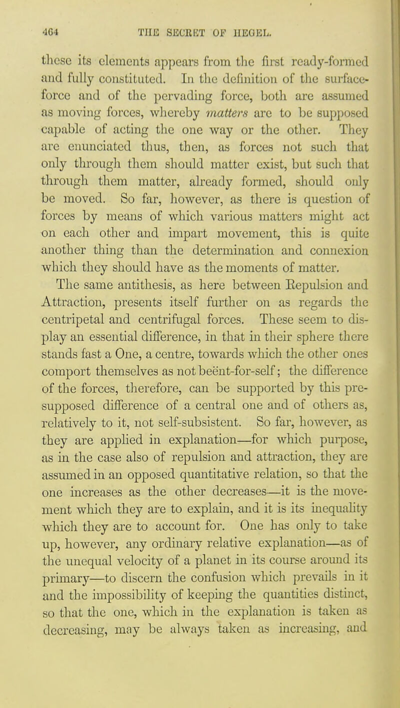 these its elements appears from the first ready-formed and fully constituted. In tlie definition of the surface- force and of the pervading force, both are assumed as moving forces, whereby matters are to be supposed capable of acting the one way or the other. They are enunciated thus, then, as forces not such that only tlirough them should matter exist, but such that through them matter, already formed, should only be moved. So far, however, as there is question of forces by means of which various matters might act on each other and impart movement, this is quite another thing than the determination and connexion which they should have as the moments of matter. The same antithesis, as here between Eepulsion and Attraction, presents itself furthei' on as regards the centripetal and centrifugal forces. These seem to dis- play an essential difierence, in that in their sphere there stands fast a One, a centre, towards which the other ones comport themselves as not beent-for-self; the difierence of the forces, therefore, can be supported by this pre- supposed difierence of a central one and of others as, relatively to it, not self-subsistent. So far, however, as they are apphed in explanation—for which purpose, as in the case also of repulsion and attraction, they are assumed in an opposed quantitative relation, so that the one increases as the other decreases—it is the move- ment wliich they are to explain, and it is its inequahty which they are to account for. One has only to take up, however, any ordinary relative explanation—as of the unequal velocity of a planet in its course around its primary—to discern the confusion which prevails in it and the impossibility of keeping the quantities distinct, so that the one, which in the explanation is taken as decreasing, may be always taken as increasing, and