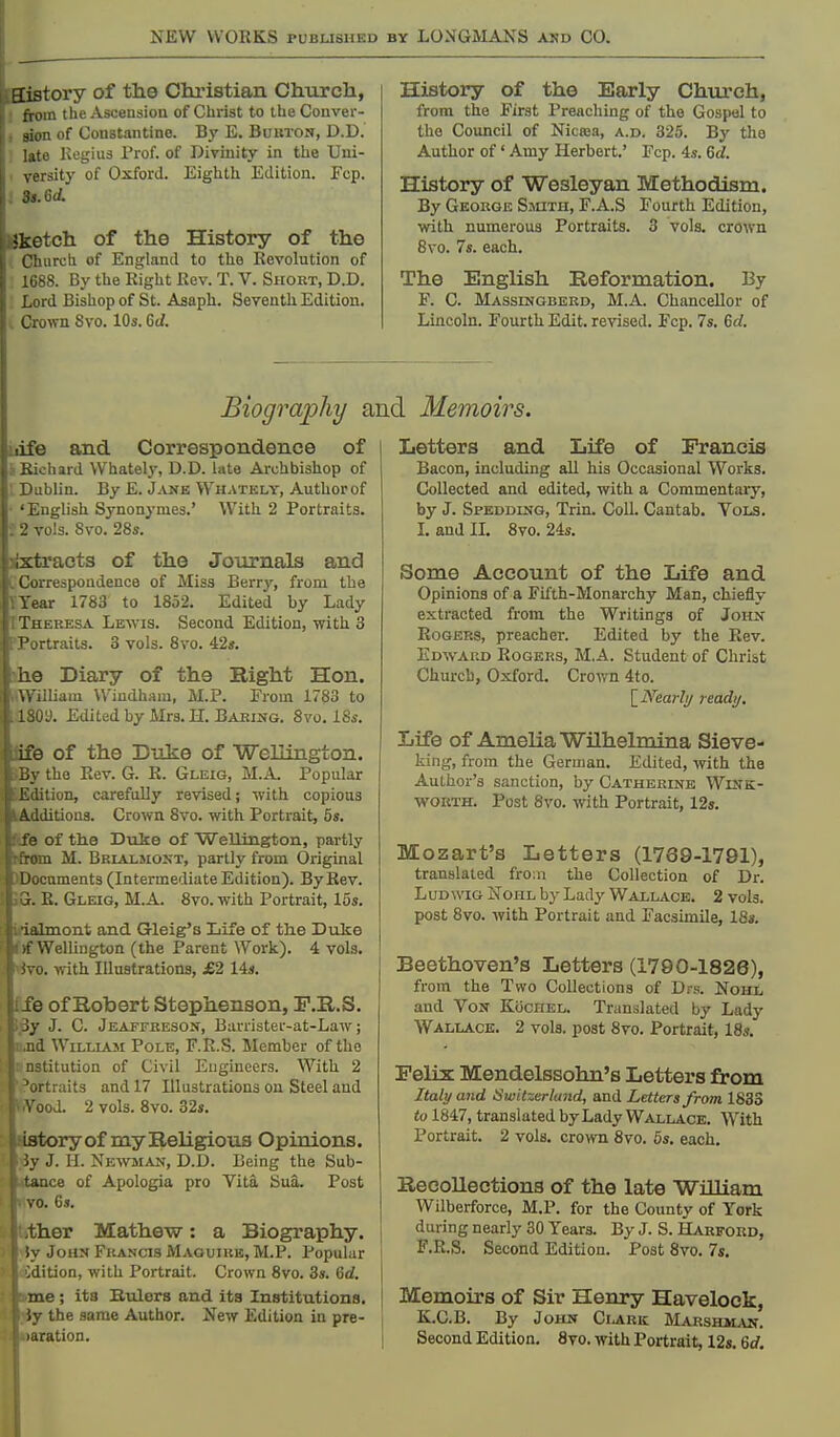 aistory of the Chi-istian Churcla, from the Ascension of Christ to the Conver- sion of Constantine. By E. Bukton, D.D. lato Kogius Prof, of Divinity in the Uui- \-ersity of Oxford. Eighth Edition. Ecp. 3s. Gd. Sketch of the History of the Church of England to tlio Kevolution of 1688. By the Right Rev. T. V. Short, D.D. Lord Bishop of St. Asaph. Seventh Edition. . Crown Svo. 10s. Gd. History of the Early Chiu-ch, from the First Preaching of the Gospel to the Council of Nicaia, a.d. 325. By the Author of' Amy Herbert.' Fcp. 4s. Gd. History of Wesleyan Methodism. By George Sauth, F.A.S Fourth Edition, with numerous Portraits. 3 vols, crown Svo. 7s. each. The English Reformation. By F. C. Massingberd, M.A. Chancellor of Lincoln. Fourth Edit, revised. Fcp. 7s. 6d. Biography and Memoirs. life and Correspondence of IBichard Whately, D.D. late Ai-chbishop of V Dublin. By E. JjUf e Whately, Author of 'English Synonymes.' With 2 Portraits. 2 vols. Svo. 28s. jixtracts of the Journals and CCorrespondence of Miss Berry, from the TYear 1783 to 1852. Edited by Lady I Theresa Lewis. Second Edition, with 3 PPortrails. 3 vols. Svo. 42s. *he Diary of the Bight Hon. (William Windham, M.P. From 1783 to .180y. Edited by Mrs. H. Baring. Svo. iSs. fife of the D-oke of ■Wellington. the Rev. G. R. Gleig, M.A Popular {Edition, carefully revised; with copious liAdditions. Crown Svo. with Portrait, 6«. Kfe of the Duke of Welliiigton, partly kfrom M. Brialsiost, partly from Original )Docnments (Intermediate Edition). By Rev. 5G. E. Gleig, M.A. Svo. with Portrait, 15s. • ■ialmont ajid Gleig's Life of the Dulte ' Wellington (the Parent Work). 4 vols. <j. with Illustrations, £2 14s. ■ fe of Robert Stephenson, P.R.S. • J. C. Jeaffreson, Barrister-at-Law; I William Pole, F.R.S. Member of the titution of Civil Engineers. With 2 jrtraits and 17 Illustrations on Steel and \'ood. 2 vols. Svo. 32s. Lstory of my Religions Opinions. iy J. 11. Newman, D.D. Being the Sub- tance of Apologia pro Vita Sua. Post vo. 6s. ther Mathew: a Biography. ;y John Francis Maguiub, M.P. Popular Edition, with Portrait. Crown Svo. 3s. 6d. me; its Biilers and its Institutions. ;v the same Author. New Edition in pre- ,ration. Letters and Life of Francis Bacon, including all his Occasional Works. Collected and edited, with a Commentary, by J. Speddlng, Trin. Coll. Cantab. Vols. I. and n. Svo. 24s. Some Account of the Life and Opinions of a Fifth-Monarchy Man, chiefly extracted from the Writings of John Rogers, preacher. Edited by the Rev. Edward Rogers, M.A. Student of Christ Church, Oxford. Crown 4to. [_Nearli/ ready. Life of Amelia Wilhelmina Sieve- king, from the German. Edited, with the Author's sanction, by Catherine Wink- worth. Post Svo. with Portrait, 12». Mozart's Letters (1769-1791), translated fro;ii the Collection of Dr. L UD WIG NoHL by Lady Wallace. 2 vols, post Svo. with Portrait and Facsimile, 18». Beethoven's Letters (1790-1826), from the Two Collections of Drs. Nohl and Von Kochel. Translated by Lady Wallace. 2 vols, post Svo. Portrait, 18s. Felix Mendelssohn's Letters from Italy and Switzerland, and Letters from 1833 to 1847, translated by Lady Wallace. With Portrait. 2 vols, crown Svo. 5s, each. Recollections of the late WiUiam Wilberforce, M.P. for the County of York during nearly 30 Years. By J. S. Harford, F.R.S. Second Edition. Post Svo, 7s, I^Iemoirs of Sir Henry Havelock, K.G.B. By John Ci.ark; Marshman. Second Edition. Svo. with Portrait, 12s, 6d. [