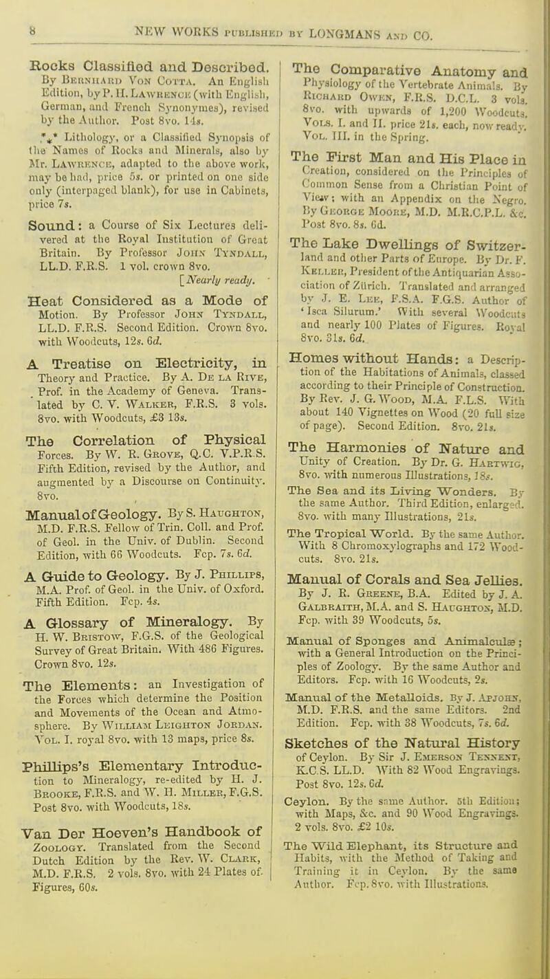 Rocks Classified and Described. By BEKNitAur) Von Cotta. An English Edition, by P. II. LAwniiNCH (with Englisli, German, and French Synonyniea), revised by the Aullior. Post 8vo. 11». \* Litliology, or a Claasided Synopsis of lha Names of Rocka and Minerals, also by Mr. Lawuicncic, adapted to the above work, may bo had, price 5s. or printed on one side only (interpaged blank), for use in Cabinets, price 7s. Sound: a Course of Six Lectures deli- vered at the Royal Institution of Great Britain. By Professor Joii.v Tvndall, LL.D. F.R.S. 1 vol. crown 8vo. [_Nearli/ ready.  Heat Considered as a Mode of Motion. By Professor John Tyndall, LL.D. F.R.S. Second Edition. Groivn 8vo. with Woodcuts, 12s. M. A Treatise on Electricity, in Theory and Practice. By A. De la Rive, Prof, in the Academy of Geneva. Trans- ' lated by C. V. Walker, F.R.S. 3 vols. 8vo. with Woodcuts, £3 13s. The Correlation of Physical Forces. By W. R. Grove, Q.C. V.P.R.S. Fifth Edition, revised by the Author, and augmented by a Discourse on Continuity. 8vo. Manual of Geology. By S. Hattghton, M.D. F.R.S. Fellow of Trin. Coll. and Prof, of Geol. in the Univ. of Dublin. Second Edition, with 66 Woodcuts. Fcp. 7s. Gd. A Grtlide to Geology. By J. Phillips, M.A. Prof, of Geol. in the Univ. of Oxford. Fifth Edition. Fcp. 4s. A Glossary of Mineralogy. By H. W. Bristow, F.G.S. of the Geological Survey of Great Britain. With 486 Figures. Crown 8vo. 12s. The Elements: an Investigation of tlie Forces which determine the Position and Movements of the Ocean and Atmo- sphere. By William Leighton Jordan. A^OL. I. royal 8vo. with 13 maps, price 8s. Phillips's Elementary Introduc- tion to Mineralogy, re-edited by H. J. Brooke, F.R.S. and W. H. Miller, F.G.S. Post 8vo. with Woodcuts, 18s. Van Der Hoeven's Handbook of Zoology. Translated from the Second Dutch Edition by the Rev. W. Clark, M.D. F.R.S. 2 vols, 8vo. with 24 Plates of. | Figures, 60s. The Comparative Anatomy and Physiology of the A'ertebrate Anim.-ils. By RiCHAKD Owe.\, F.R.S. D.C.L. 3 vols. 8vo. with upwards of 1,200 Woodcutj. V01.S. I. and II. price 21s. each, now read-. . Vol. til in the Spring. The First Man and His Place iu Creation, considered on the Principles 0! Common Sense from a Christian Point 0! Viciv, with an Appendix on the Xegro. By George Mooke, M.D. M.R.C.P.L. &c. Post 8vo. 8s. Gd. The Lake Dwellings of Switzer- land and other Parts of Europe. By Dr. F. Keller, President of the Antiquarian Ass,o- ciation of Zilrich. Translated and arranged by J. E. Leh, F.S.A. F.G.S. Author of 'Isca Silurum.' Vfith several Woodcuts and nearly 100 Plates of Figures. Rova! 8vo. 31s. 6d. Homes without Hands: a Descrip- tion of the Habitations of Animals, classed according to their Principle of Construction. By Rev. J. G. Wood, M.A. F.L.S. With about 140 Vignettes on Wood (20 full size of page). Second Edition. 8vo. 2U. The Harmonies of Wature and Unity of Creation. By Dr. G. Hartwig, 8vo. ■mth. numerous Illustrations, 18s. The Sea and its Living Wonders. By the same Author. Third Edition, enlargc-d. 8vo. with many Illustrations, 21s. The Tropical World. By the same Author. With 8 Chromoxylographs and 172 Wood- cuts. 8vo. 21s. Manual of Corals and Sea Jellies, By J. R. Greeke, B.A. Edited by J. A. Galbraith, BLA. and S. Haughtos, M.D. Fcp. with 39 Woodcuts, 5s. Manual of Sponges and Animaleulse ; with a General Introduction on the Princi- ples of Zoology. By the same Author and Editors. rcp.with 16 Woodcuts, 2s. Manual of the Metalloids. By J. Apjohs, M.D. F.R.S. and the same Editors. 2nd Edition. Fcp. with 38 Woodcuts, 7s. 6d. Sketches of the Natural History of Ceylon. By Sir J. Emersos Tesxkxt, K.C.S. LL.D. With 82 Wood Engravings. Post 8vo. 12s. Gd. Ceylon. By the snme Author. 5th Edition; with Maps, &c. and 90 Wood Engravings. 2 vols. 8vo. £2 10s. The Wild Elephant, its Structure and Ilabits, with the Method of Taking and Training it in Ceylon. By the same Author. Fop.8vo. with Illustrations.