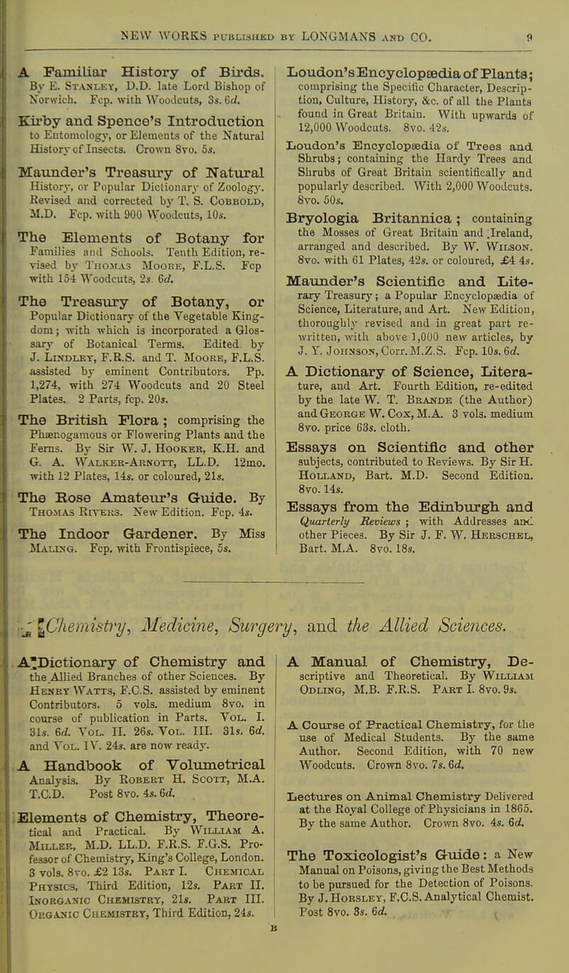 A Familiar History of Birds. By E. Stanlev, D.D. late Lord Bishop of Norwich. Fcp. with 'WooJcuts, 3s. Gd. Kirby and Spence's Introduction to Entomologj-, or Elemeuts of the Natural History of Insects. Crown 8vo. os. Maiinder's Treasury of Natural History, or Popular Dictionary of Zoology. Kevised and corrected by T. S. Cobbold, M.D. Fcp. with 900 VVoodcuts, 10s. The Elements of Botany for Families and Schools. Tenth Edition, re- vised by TuoirAS Moore, F.L.S. Fcp with 154 Woodcuts, 2s. 6rf. The Treasury of Botany, or Popular Dictionary of the Vegetable King- dom ; with which is incorporated a Glos- sary of Botanical Terms. Edited by J. LiXDUEY, F.R.S. and T. Moore, F.L.S. assisted by eminent Contributors. Pp. 1,274, with 274 Woodcuts and 20 Steel Plates. 2 Parts, fcp. 20s. The British Flora; comprising the Phoenoganious or Flowering Plants and the Ferns. By Sir W. J. Hooker, K.H. and G. A. WalivEr-Arnott, LL.D. 12mo. with 12 Plates, 14s. or coloured, 21s. The Eose Amateur's Guide. By Thomas Rivers. New Edition. Fcp. 4s. The Indoor Gardener. By Miss MalUi'g. Fcp. with Frontispiece, 5s. Loudon's Encyclopaedia of Plants; comprising the Specific Character, Descrip- tion, Culture, History, &c. of all the Plants found in Great Britain. With upwards of 12,000 Woodcuts. 8vo. 42s. Loudon's Encyclopsedia of Trees and Shrubs; containing the Hardy Trees and Shrubs of Great Britain scientifically and popularly described. With 2,000 Woodcuts. 8vo. 50s. Bryologia Britannica; containing the Mosses of Great Britain and ;Ireland, arranged and described. By W. Wilson. 8vo. with Gl Plates, 42s. or coloured, £4 4s. Maunder's Scientific and Lite- rary Treasury; a Popular Encyclopaedia of Science, Literature, and Art. New Edition, thoroughly revised and in great part re- written, with above],000 new articles, by J. Y. JoiissoN, Corr. M.Z.S. Fcp. 10s. 6rf. A Dictionary of Science, Litera- ture, and Art. Fourth Edition, re-edited by the late W. T. Brande (the Author) and George W. Cox, M. A. 3 vols, medium 8vo. price G3s. cloth. Essays on Scientific and other subjects, contributed to Reviews. By Sir H. Holland, Bart. M.D. Second Edition. 8vo. 14s. Essays from the Edinburgh and Quarterly Beviews ; with Addresses aoc other Pieces. By Sir J. F. W. Herschel, Bart. M.A. 8vo. 18s. ^Chemistry, Medicine, Surgery, and the Allied Sciences. ADictionary of Chemistry and the Allied Branches of other Sciences. By Heney Watts, F.C.S. assisted by eminent Contributors. 5 vols, medium 8vo. in course of publication in Parts. Vol. I. •6ls. 6d. Vol. H. 26s. Vol. IIL 31s. 6rf. and Vol. IV. 24s. are now ready. A Handbook of Volumetrical Analysis. By Robert H. Scott, M.A. T.C.D. Post 8vo. 4s. 6rf. i Elements of Chemistry, Theore- tical and Practical. By William A. Miller, M.D. LL.D. F.R.S. F.G.S. Pro- fessor of Chemistry, King's College, London, i 3 vols. 8vo. £2 13s. Part I. Chemical j Physics, Third Edition, 12s. Part II. Inorganic Chemistry, 21s. Part III. j Organic Chemistry, Third Edition, 24s. 1 A Manual of Chemistry, De- scriptive and Theoretical. By Williasi Odlinq, M.B. F.R.S. Part I. 8vo. 9s. A Course of Practical Chemistry, for the use of Medical Students. By the same Author. Second Edition, with 70 new Woodcuts. Crown 8vo. 7s. 6d. Iiectures on Animal Chemistry Delivered at the Royal College of Physicians in 1865. By the same Author. Crown 8vo. 4s. 6d. The Toxicologist's Guide: a New Manual on Poisons, giving the Best Methods to be pursued for the Detection of Poisons. By J. Horsley, F.C.S. Analytical Chemist. Post 8vo. 3s. 6c/.