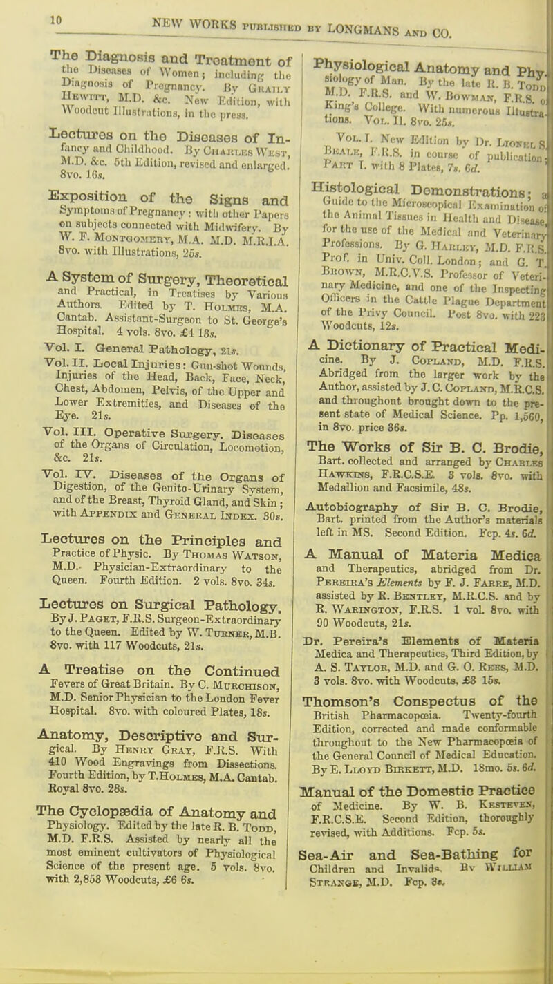 The Diagnosis and Troatmont of the Diseases of Women; including the Bm-nosis of Pregnancy. Jiv Gkai.^y Bewitt. M.D. &c. New Edition, with Woodcut Illuslrationa, in the press. Lectures on the Diseases of In- fancy and Cliildliood. By CiiAULiis West, M.D. &c. 5 til Edition, revised and cnlftrced.' 8vo. IGs.  Exposition of the Signs and Syraptoms of Pregnancy: with other Papers on subjects connected with Midwifery. By W. F. MoNTQOMERT, M.A. M.D. M.K.I.A. 8vo. with Illustrations, 25s. A System of Surgery, Theoretical and Practical, in Treatises by Various Authors. Edited by T. Holmes, M.A. Cantab. Assistant-Surgeon to St. George's Hospital. 4 vols. 8vo. £1 13s. Vol. 1. General Pathology, 2ia. Vol. II. Local Injuries: Gun-shot Wounds, Injuries of the Head, Back, Face, Neck, Chest, Abdomen, Pelvis, of the Upper and Lower Extremities, and Diseases of the Eye. 21s. Vol. III. Operative Surgery. Diseases of the Organs of Circulation, Locomotion, &c. 2U. Vol. IV. Diseases of tlie Organs of Digestion, of the Genito-Urinai-v Svstem, and of the Breast, Thyroid Gland,aud'Skin; •with Appendix and General Index. 30«. Lectures on the Principles and Practice of Physic. By Thomas Watson, M.D.- Physician-Extraordinary to the Queen. Fourth Edition. 2 vols. 8vo. 34s. Lectures on Surgical Pathology. By J. Paget, F.R.S. Surgeon-Extraordinary to the Queen. Edited by W. Tuenkr, M.B. 8vo. with 117 Woodcuts, 21s. A Treatise on the Continued Fevers of Great Britain. By C. IHurchison, M.D. Senior Physician to the London Fever Hospital. 8vo. -with coloured Plates, 18s. Anatomy, Descriptive and Sur- gical. By Henrt Gray, F.R.S. With 410 Wood Engravings from Dissections. Fourth Edition, by T.Holmes, M.A. Cantab. Royal 8vo. 28s. The Cyclopaedia of Anatomy and Physiology. Edited by the late R. B. Todd, M.D. F.R.S. Assisted by neariy all the most eminent cultivators of Physiological Science of the present age. 5 vols. 8vo. irith 2,853 Woodcuts, £6 6s. Physiological Anatomy and Pi Biology of Man. By the late 1{. B T, M.D. F.a.S. and W. Bowm.i.v, F U ^ King's College. With numerous lllu- tions. Vol. 11. 8vo. 25«. Vol. 1. New Edition by Dr. Lios. , B1.ALK, l-.K.S. in course of publical Pai:t T. with 8 Plates, 7s. Crf. Histological Demonstrations • Guide to tlie Micrcscopical Kxaniinatic' the Animal Tissues in Health and Disc for the use of the Medical and Veterin:,, Professions. By G. HAnLitv, M.D. F.R.S. Prof, in Univ. Coll. London; and G T Brown, M.R.C.V.S. Professor of Veteri- nary Medicine, and one of the Inspecting Officers in the Cattle Plague Department of the Privy Council. Post 8vo. with 223 Woodcuts, 12». A Dictionary of Practical Medi*. cine. By J. Copland, M.D. F.R.8. Abridged from the larger work by the Author, assisted by J. C. Copland, M.R.C,S. and throughout brought down to the pre- sent state of Medical Science. Pp. 1,560, in 8vo. price 36». The Works of Sir B. C. Brodie, Bart, collected and arranged bj' Charlkb Hawkins, F.R.C.S.E. 3 vols. 8vo. with Medallion and Facsimile, 48s. Autobiography of Sir B. C. Brodie, Bart, printed from the Author's materials left in MS. Second Edition. Fcp. 4s. 6d, A Manual of Materia Medica and Therapeutics, abridged from Dr. Peeeika's Elements by F. J. Farre, M.D. assisted by R. Bentley, M.R.C.S. and by R. Waedigton, F.R.S. 1 voL 8vo. with 90 Woodcuts, 21s. Dr. Pereira's Elements of Materia Medica and Therapeutics, Third Edition, by A. S. Taylor, M.D. and G. 0. Rees, M.D. 3 vols. 8vo. with Woodcuts, £3 15s. Thomson's Conspectus of the British Pharmacopoeia. Twenty-fourth Edition, corrected and made conformable throughout to the New Pharmacopceia of the General Council of Medical Education. By E. Lloyd Birkett, M.D. 18mo. 5». 6i Manual of the Domestic Practice of Medicine. By W. B. Kesteven, F.R.C.S.E. Second Edition, thoroughly revised, with Additions. Fcp. 5s. Sea-Air and Sea-Bathing for Children and Invalids, Bv Wji-UAM Strangk, M.D. Fcp. 3«.