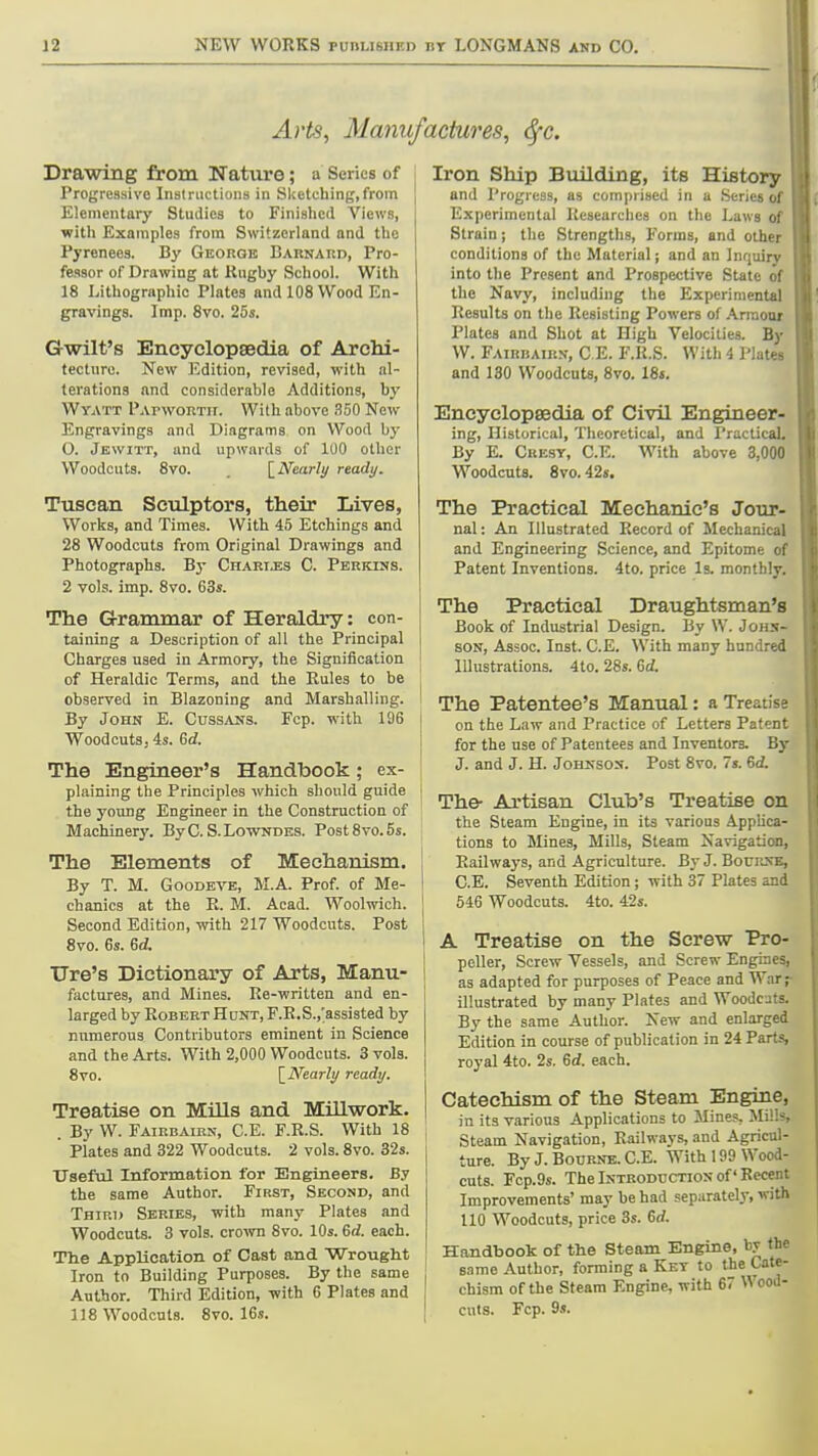 Arts, Manufactures, 6fc. Drawing from Nature; a Series of Progressive Instructions in Sketching,from Elementary Studies to Finished Views, with Examples from Switzerland and the Pyrenees. By George Barnard, Pro- fessor of Drawing at Kiigby School. With 18 Lithographic Plates and 108 Wood En- gravings. Imp. 8vo. 25s. Gwilt's Encyclopaedia of Archi- tecture. New Edition, revised, with al- terations and considerable Additions, by Wyatt Papwortit. Wilh above 350 New Engravings and Diagrams on Wood by O. Jewitt, and upwards of 100 other Woodcuts. 8vo. \_Nearly ready. Tuscan Sculptors, their Lives, Works, and Times. With 45 Etchings and 28 Woodcuts from Original Drawings and Photographs. By Oharijss C. Perkins. 2 vols. imp. 8vo. 63s. The Grammar of Heraldry: con- taining a Description of all the Principal Charges used in Armory, the Signification of Heraldic Terms, and the Rules to be observed in Blazoning and Marshalling. By John E. Cussans. Fcp. with 196 Wood cuts; 4s. Gd. The Engineer's Handbook; ex- plaining the Principles which should guide the young Engineer in the Construction of Machinery. By C. S. Lowndes. Post 8vo. 5s. The Elements of Mechanism. By T. M. GooDEVB, M.A. Prof, of Me- chanics at the R. M. Acad. Woolwich. Second Edition, with 217 Woodcuts. Post 8vo. 6s. erf. Tire's Dictionary of Arts, Manu- factures, and Mines. Re-written and en- larged by Robert HoNT, F.R.S.,;assisted by numerous Contributors eminent in Science and the Arts. With 2,000 Woodcuts. 3 vols. 8vo. \_Nearly ready. Treatise on Mills and Millwork. . By W. Fairbaibn, C.E. F.R.S. With 18 ' Plates and 322 Woodcuts. 2 vols. 8vo. 32s. Useful Information for Engineers. By the same Author. First, Second, and Tbiri> Series, with many Plates and Woodcuts. 3 vols, crown 8vo. 10s. 6d. each. The Application of Cast and WrougM Iron to Building Purposes. By the same Author. Third Edition, with 6 Plates and 118 Woodcuts. 8vo. 16.?. Iron Ship Building, its History and Progress, as comprised in a Series o( Experimental Researches on the Laws of Strain; the Strengths, Forms, and other conditions of the Material; and an Inquiry into the Present and Prospective State of the Navy, including the Experimental Results on the Resisting Powers of Arnioar Plates and Shot at High Velocities. By W. Fairbaikn, C E. F.R.S. With 4 Plates and 130 Woodcuts, 8vo. 18s. Encyclopsedia of Civil Engineer- ing, Historical, Theoretical, and I'ractical. By E. Ckesy, C.E. With above 3,000 Woodcuts. Svo. 42«. The Practical Mechanic's Jour- nal : An Illustrated Record of Mechanical and Engineering Science, and Epitome of Patent Inventions. 4to. price Is. monthly. The Practical Draughtsman's Book of Industrial Design. By W. Johs- SON, Assoc. Inst. C.E. With many hundred Illustrations. 4to. 28«. 6d. The Patentee's Manual: a Treatise on the Law and Practice of Letters Paten: for the use of Patentees and Inventors. By J. and J. H. Johkson. Post Svo. 7s. 6cf. The- Artisan Club's Treatise on the Steam Engine, in its various Applica- tions to Mines, Mills, Steam Navigation, Railways, and Agriculture. By J. Bourne, C.E. Seventh Edition; with 37 Plates and 546 Woodcuts. 4to. 42s. A Treatise on the Screw Pro- peller, Screw Vessels, and Screw Engines, as adapted for purposes of Peace and War illustrated by many Plates and Woodcuts. By the same Author. New and enlarged Edition in course of publication in 24 Parts, royal 4to. 2s. 6rf. each. Catechism of the Steam Engine, in its various Applications to Mines, Mills, Steam Navigation, Railways, and Agricul- ture. By J. Bourne. C.E. With 199 Wood- cuts. Fcp.9s. The Introduction of Recent Improvements' may be had separately, with 110 Woodcuts, price 3s. Gd. Handbook of the Steam Engine, by the B.ame Author, forming a Key to the Cate- chism of the Steam Engine, with 67 Wood- cuts. Fcp. 9s.