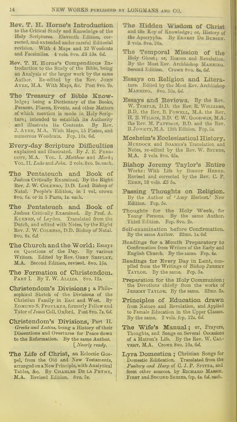 BY LONGMANS and CO. Rev. T. H. Home's Introduction to the Oiiliciil Study uud Kuowleilge of tiio Holy Scriptures. KleveutL Edition, cor- rected, and extended under careful Editorial revision. With 4 Maps and 22 Woodcuts and Facsimiles. 4 vols. 8vo. £3 13«. 6d. Bev, T. H. Home's Compendious In- troduction to the Study of the Bible, being an Analysis of the larger work by the same Author. Ke-edited by the Rov. John Ayre, M.A. With Maps, &c. Post 8vo. 9s. The Treasury of Bible Know- ledge ; being a Dictionary of the Books, Persons, Places, Events, and other Matters of which mention is made in Holy Scrip- ture; intended to establish its Authority and illustrato its Contents. By Rev. J. Aykk, M.A. With Maps, 15 Plates, and numerous Woodcuts. Pep. 10s. 6d. Every-day Scripture Difficulties explained and illustrated. By J. E. Pres- COTT, M.A. Vol. I. Matthew and Mark; Vol. II. Luke and John. 2 vols. 8vo. 9s. each. The Pentateuch and Book of Joshua Critically Examined. By the Right Eev. J. W. CoLBNSo, CD. Lord Bishop of Natal. People's Edition, in 1 voL crown 8vo. 6s. or in 5 Parts, is. each. The Pentateuch and Book of Joshua Critically Examined, By Prof. A. KuENEN, of Leyden. Translated from the Dutch, and edited with Notes, by the Right Eev. J. W. CoLENSo, D.D. Bishop of Natal. 8vo. 8s. Gd. The Church and the World: Essays on Questions of the Day. By various Writers. Edited by Eev. Okbt Shtplkt, M.A. Second Edition, revised. 8vo. 15s, The Formation of Christendom. Pakt I. By T. W. Allies, 8vo. 12s. Christendom's Divisions; a Philo- sophical Sketch of the Divisions of the Christian Family in East and West. By Edmund S. Ffoulkes, formerly Fellow and Tutor of Jesus Coll. Oxford. Post 8 vo. 7s. 6d. Christendom's Divisions, Part II, Greeks and Latins, being a History of their Dissentions and Overtures for Peace down to the Reformation, By the same Author, [^Nearly ready. The Life of Christ, an Eclectic Gos- pel, from the Old and New Testaments, arranged on aNewPrinciple, with Analytical Tables, &c. By Charles De la Petme, M.A Revised Edition, 8vo. 5s, The Hidden Wisdom of Christ and the Key of Knowledge; or. History of the Apocrypha. By Eunest De Busskk. 2 vols. 8vo. 28s, The Temporal Mission of the Holy Ghost; or. Reason and Revelation. By the Moat Rov. Archbishop Mansisg. Second Edition. Crown 8vo, 8<. Gd. Essays on Religion and Litera- ture. Edited by the Most Rev. Arclibiihop Manxino, 8vo. 10s. GU. Essays and Reviews. By the Rev. W. Temple, D.D, the Rev. R. Williams, B.D. the Rev. I!. Powell M.A. the liev. H, B. Wilson, B.D. 0. W. Goodwik, M.A. the Rev. M. Pattisos, B.D. and the Rev. B.JowETT,M.A 12th Edition. Fcp, 5». Mosheim's Ecclesiastical History. MuRDocK and Soahls's Translation and Notes, re-edited by the Rev. W. Stubbs, M.A 3 vols. 8vo. 45s, Bishop Jeremy Taylor's Entire Works: With Life hy Bishop Hebeb. Revised and corrected by the Bev. C. P, Eden, 10 vols. £5 5s, Passing Thoughts on Religion. By the Author of 'Amy Herbert.' New Edition. Fcp. 5s. Thoughts for the Holy Week, for Young Persons, By the same Author. Third Edition. Fcp. 8vo. 2s. Self-examination before Confirmation. By the same Author. 32mo. Is. 6d. Headings for a Month Preparatory to Confirmation from Writers of the Early and English Church. By the same. Fcp. 4f. Headings for Every Day in Lent, com- piled from the Writings of Bishop Jerejit Taylor. By the same. Fcp, 5s. Preparation for the Holy Communion; the Devotions chiefly from the works of Jeremy Taylor. By the same, 32mo. 3s, Principles of Education drawn from Nature and Revelation, and Applied to Female Education in the Upper Classes, By the same. 2 vols. fcp. 12s. 6d. The Wife's Manual; or, Prayers, Thoughts, and Songs on Several Occasions of a lilatron's Life. By the Rev. W. Cal- vert, M.A Crown 8vo. 10s. 6d. Lyra Domestica ; Christian Songs for Domestic Edification. Translated from the Psaltery and Harp of C. J. P. Spitta, and from other sources, by Richard Massde. First and Second Series, fcp. 4s. Gd, each.