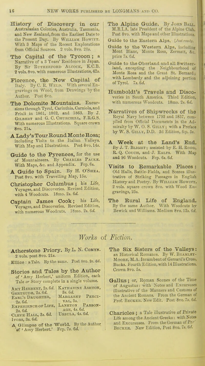 History of Discovery in our Australasian Colonies, Australia, Tasmania, and New Zealand, from the Earliest Date to the Present Day. By Williaii Howitt. With 3 Maps of the Recent Explorations from Official Sources. 2 vols. 8vo. 20s. The Capital of the Tycoon; a Narrative of a 3 Years' Residence in Japan. By Sir Kuthekfoud Alcock, K.C.B. 2 vols. 8vo. with nnmerous Illustrations, 42s. Florence, the New Capital of Italy. By C. R. \Vki.i>. With several En- gravings on Wood, from Drawings hy the Author. Post 8vo. The Dolomite Mountains. Excur- sions through Tyrol, Carinthia,Carniola,and FriuJi in 18G1, 18G2, and 1863. By J. Gilbert and G. C. CHUKcnii.L, F.R.6.S. With numerous Illustrations. Square crown 8vo. 21s. A Lady's Tour Hound Monte Rosa; including Visits to the Italian Valleys. With Map and Illustrations. Post 8vo, 14s. Guide to the Pyrenees, for the use of Mountaineers. By Charles Packe. With Maps, &c. and Appendix. Fcp. 6s. A Guide to Spain. By H. O'Shea. Post 8vo. with Travelling JNIap, 15s. Christopher Columbus ; his Life, Voyages, and Discoveries. Revised Edition, with 4 Woodcuts. 18mo. 2s. 6d. Captain James Cook; his Life, Voyages, and Discoveries. Revised Edition, with numerous Woodcuts. ISmo. 2s. Gd. The Alpine Guide. By Join,- Ball, M.R.I.A. late President of the Alpine Club. Post 8vo. with Maps and other Illustrations. Guide to the Eastern Alps. IJusi rea<i\i. Guide to the Western Alps, including Mont Blanc, Monte Rosa, Zermatt, &c, price 7s. Gt/. Guide to the Oberland and all Switzer- land, excepting the Neighbourhood of Monte Rosa and the Great St. Bernard; with Lombardy and the adjoining portion of Tyrol. 7s. 6(/. Humboldt's Travels and Disco- veries in South America. Third Edition, with numerous Woodcuts. 18mo. 2s. 6rf. 1 Narratives of Shipwrecks of the Royal Na^'y between 1793 and 1857, com- piled from Official Documents in the Ad- miralty by W. 0. S. GiLLY; with a Preface by W. S. GiLLY, D.D. 3d Edition, fcp. os. A Week at the Land's End. By J. T. Blight ; assisted by E. H. Rood, R. Q. Couch, and J. Ralfs. With Map and 9G Woodcuts. Fcp. 6s. &d. Visits to Remarkable Places: Old Halls, Battle-Fields, and Scenes illus- trative of Striking Passages in English History and Poetry. By William Howitt. 2 vols, square crown 8vo. with Wood En- gravings, 25s. The Rural Life of England. By the same Author. With Woodcuts by Bewick and Williams. Medium 8vo. 12s. 6rf. Worhs of Fiction. Atherstone Priory. By L. N. Comtn. 2 vols, post 8vo. 21s. Ellice : a Tale. By the same. Post Svo. 9s. 6d. Stories and Tales by the Author of ' Amy Herbert,' uniform Edition, each Tale or Story complete in a single volume. Amy Herbert, 2s. 6d. Gertrude, 2s. M. Earl's Daughter, 2s. M. Experience of Life, 2s. 6ci. Clevb Hall, 3s. 6<i. Ivors, 3s. M. A Glimpse of the World. By the Author of ' Amy Herbert,' Fcp. 7s. 6(/. ELiTHARINE ASHTON, 3s. 6d. Margaret Perci- val, 5s. Laneton Pakson- AGB, 4s. 6rf. Ursula, 4s. Gd. The Six Sisters of the Valleys: i an Historical Romance. By W. Brajilet- I Moore, M.A. Incumbent of Gerrard's Cross, Bucks. Fourth Edition, with 14 Illustrations, j Crown 8vo. 5s. ! Gallus; or, Roman Scenes of the Time of Augustus: with Xotes and Excursuses illustrative of the Manners and Customs of the Ancient Romans. From the German of Prof. Becker. New Edit. Post Svo. 7s. 6i/. 1 I Charicles ; a Tale illustrative of Private I Life among the Ancient Greeks: with Notes ' and Excursuses. From the German of Pr.' Bf.ckeb, New Edition, Post Svo. 7s. 6rf.