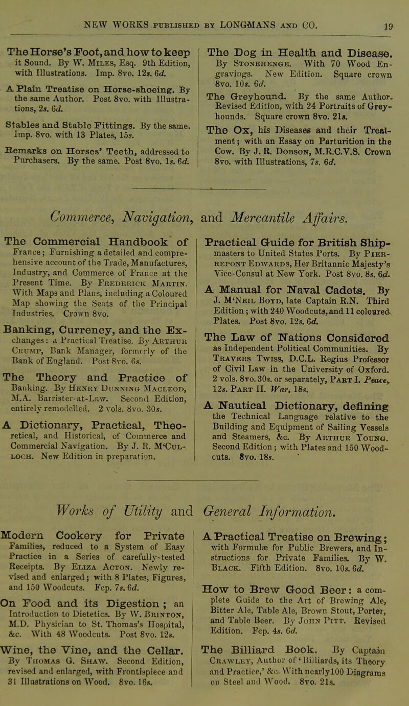 The Horse's Foot, and how to keep it Sound. By W. Miles, Esq. 9th Edition, with Illustrations. Imp. 8vo. 12s. 6(i A Plain Treatise on Horse-shoeing. By the same Author. Post 8vo. with Illustra- tions, 2s. Gd. Stables and Stable Fittings. By the same. Imp. 8vo. with 13 Plates, 16s. Remarks on Horses' Teeth, addressed to Purchasers. By the same. Post 8vo. Is. 6d. I The Dog in Health and Disease. By Stonehknge. With 70 Wood En- gravings. New Edition. Square crown 8vo. 10s. 6d. The Greyhound. By the same Author. Revised Edition, with 24 Portraits of Grey- hounds. Square crown 8to. 21«. The Ox, his Diseases and their Treat- ment ; with an Essay on Parturition in the Cow, By J. R. DoBSON, M.R.C.V.S. Crown 8vo. with Illustrations, 7s. 6d. Commerce, Navigation, and Mercantile Affairs. The Commercial Handbook of France; Furnishing a detailed and compre- hensive account of the Trade, Manufactures, Industry, and Commerce of France at tlie Present Time. By Frederick Martin. With Maps and Plans, including a Coloured Map showing t!ie Seats of the Principal Industries. Crown 8vo. Banking, Currency, and the Ex- changes: a Practical Treatise. By Arthur Crump, Bank Manager, formerly of llie Bank of England. Post 8vo. 6s. The Theory and Practice of Banking. By Henry Dunning Macleod, M.A. Barrister-at-Law. Second Edition, entirely remodelled. 2 vols. 8vo. 30s. A Dictionary, Practical, Theo- retical, and Historical, of Commerce and Commercial Navigation. By J. R. M'CuL- LOCH. New Edition in preparation. Practical Guide for British Ship- masters to United States Ports. By Pier- KEPONT Edwards, Her Britannic Majesty's Vice-Consul at New York. Post 8vo. 8s. Qd. A Manual for Naval Cadets, By J. M'Neil Boyd, late Captain R.N. Third Edition; with 240 Woodcuts, and 11 coloured Plates. Post 8vo. 12s. 6<f. The Law of Nations Considered as Independent Political Communities. By Travers Twiss, D.C.L. Regius Professor of Civil Law in the University of Oxford. 2 vols. 8vo. 30s. or separately, Part I. Peacsy 12s. Part II. War, 18s. A Nautical Dictionary, defining the Technical Language relative to the Building and Equipment of Sailing Vessels and Steamers, &c. By Arthur Young. Second Edition ; with Plates and 150 Wood- cuts. 8vo. 18s. Works of Utility and Modern Cookery for Private ' Families, reduced to a System of Easy ; Practice in a Series of carefully-tested ; Receipts. By Eliza Acton. Newly re- ! vised and enlarged; with 8 Plates, Figures, ' and 150 Woodcuts. Fcp. 7s. 6d. On Food and its Digestion ; an Introduction to Dietetics. By W. Brinton, M.D. Physician to St. Thomas's Hospital, &c. With 48 Woodcuts. Post 8vo. 12s. Wine, the Vine, and the Cellar. By Thomas G. Shaw. Second Edition, revised and enlarged, with Frontispiece and 31 Illustrations on W^ood. 8vo. 16s. General Information. A Practical Treatise on Brewing; with Formulae for Public BreAvers, and In- structions for Private Families. By W. Black. Fifth Edition. 8vo. 10s. 6rf. How to Brew Good Beer: a com- plete Guide to the Art of Brewing Ale, Bitter Ale, Table Ale, Brown Stout, Porter, and Table Beer. B^- John Pitt. Revised Edition. Fcp. 4s. Gd. The Billiard Book. By Captain Crawley, Author of'Billiards, its Theory and Practice,' &c. With ncarlylOO Diagrams on Steel and Wood. 8vo. 21s.