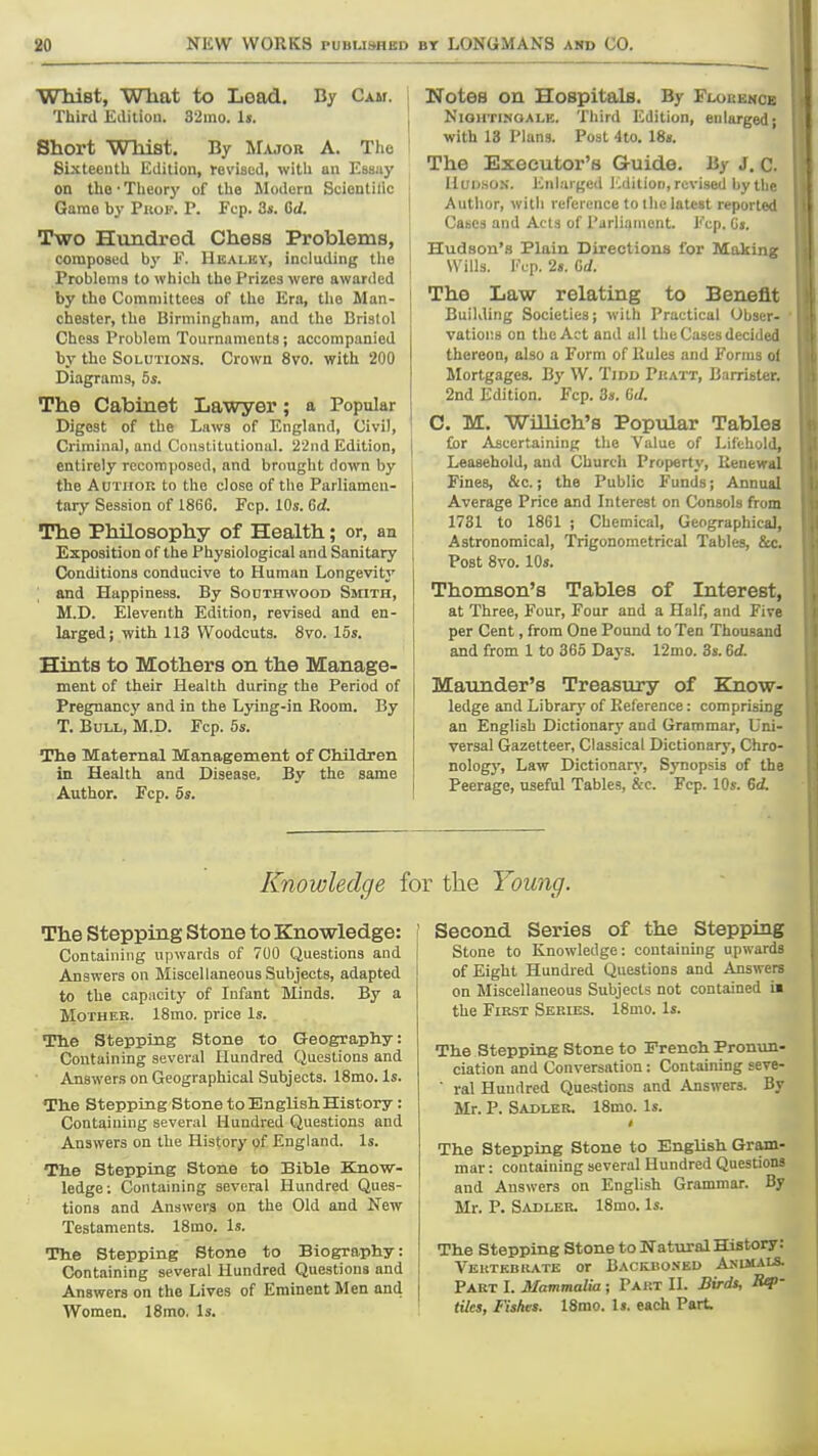 Wliist, What to Lead. By Cam. Third Edition. 32ino. is. ^ Short Whist. By Major A. The ■ Sixteenth Edition, revised, with an Essiiy on the • Theory of the Modern Scientilic Game by Prof. P. Fcp. 3*. Gd. Two Hundrod Chess Problems, j composed by E. Healky, including the i Problems to which the Prizes were awarded by the Committees of the Era, the Man- chester, the Birmingham, and the Bristol Chess Problem Tournaments; accompanied by the Solutions. Crown 8vo. with 200 Diagrams, 5s. The Cabinet Lawyer; a Popular Digest of the Laws of England, Civil, Criminal, and Constitutional. 2'2nd Edition, { entirely recomposed, and brought down by the AuTiroK to the close of the Parliamen- i tary Session of 186G. Fcp. IDs. Cd. The Philosophy of Health; or, an Exposition of the Physiological and Sanitary Conditions conducive to Human Longevity [ and Happiness. By Southwood Smith, M.D. Eleventh Edition, revised and en- larged; with 113 Woodcuts. 8vo. 15s. Hints to Mothers on the Manage- ment of their Health during the Period of Pregnancy and in the L3ang-jn Boom. By T. Bull, M.D. Fcp. 5s. The Maternal Management of Children in Health and Disease. By the same Author. Fcp. os. Notes on Hospitals. By Flokence Nightingale. Third Edition, enlarged; with 13 Plans. Post 4to. 18». The Executor's Gruide. By j, c. HuD.soN. Enl.u gcd iviition, revised by the Author, with reference to llie latest reported Cases and Acts of Parliament. Fcp. (is. Hudson's Plain Directions for Making Wills. I'Vp. 2s. Gd. The Law relating to Benefit Building Societies; with Practical Obser- vations on the Act and all the Cases decided thereon, also a Form of Kules and Forms of Mortgages. By W. Tidd Phatt, Barrister. 2nd Edition. Fcp. 3». Gd. C. M. Wmich's Popular Tables for Ascertaining the Value of Lifehold, Leasehold, and Church Property, Renewal Fines, &c.; the Public Funds; Annual Average Price and Interest on Consols from 1731 to 1861 ; Chemical, Geographical, Astronomical, Trigonometrical Tables, &c. Post 8vo. 10s. Thomson's Tables of Interest, at Three, Four, Four and a Half, and Five per Cent, from One Pound to Ten Thousand and from 1 to 365 Days. 12mo. 3s. 6d. Maunder's Treasury of Know- ledge and Library of Reference: comprising an English Dictionary and Grammar, Uni- versal Gazetteer, Classical Dictionary, Chro- nology, Law Dictionary, Synopsis of the Peerage, useful Tables, &c. Fcp. 10s. Gd. Knowledge for the Young. The Stepping Stone to Knowledge: ' Containing upwards of 700 Questions and | Answers on Miscellaneous Subjects, adapted to the capacity of Infant Minds. By a Mother. 18mo. price Is. The Stepping Stone to Geography: Containing several Hundred Questions and Answers on Geographical Subjects. 18mo. Is. The Stepping Stone to English History: Containing several Hundred Questions and Answers on the History of England. Is. The Stepping Stone to Bible Know- ledge; Containing several Hundred Ques- tions and Answers on the Old and New Testaments. 18mo. Is. The Stepping Stone to Biography: Containing several Hundred Questions and Answers on the Lives of Eminent Men and Women. 18mo, Is. ! Second Series of the Stepping j Stone to Knowledge: containing upwards 1 of Eight Hundred Questions and Answers on Miscellaneous Subjects not contained ia the First Series. 18mo. Is. The Stepping Stone to French Pronun- ciation and Conversation: Containing seve- ■ ral Hundred Que,stions and Answers. By Mr. P. Sadler. 18mo. Is. The Stepping Stone to English Gram- mar : containing several Hundred Questions and Answers on English Grammar. By Mr. P. Sadler. 18mo. Is. The Stepping Stone to Watural History: Veutkbkatk or Backuoneu Animals. Part I. Mammalia ; Part II. Bird$, ' tiles, Fishes. 18mo. Is. each Part