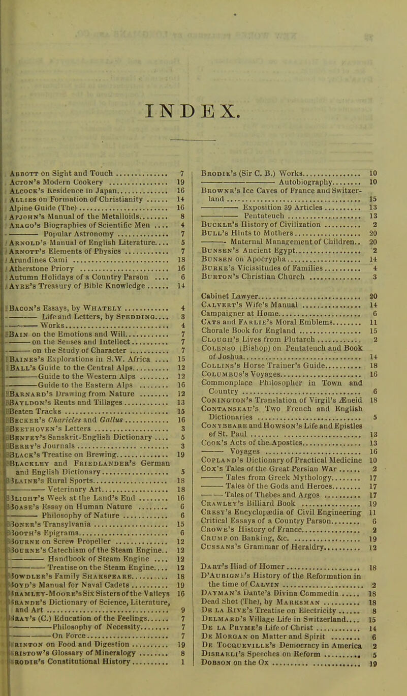 INDEX Abbott on Sight and Touch 7 Acton's Modern Cookery 19 Alcock's Residence in Japan 16 Allies on Formation of Cbristianity 11 Alpine Guide (The) 10 Apjohn's Manual of the Metalloids 8 Arago's Biosraphies of Scientific Men .... 4 Popular Astronomy 7 Arnold's Manual of English Literature.... S Abnott's Elements of Physics 7 Arundines Cami IS Atherstone Priory 16 Autumn Holidays of a Country Parson .... 6 jAybe's Treasury of Bible Knowledge H EBacon's Essays, by Whately 4 — Life and Letters, by Speodino. ... 3 — Works 4 BBain on the Emotions and Will 7 — on tlie Senses and Intellect 7 — on the Study of Character 7 BBaines's Explorations in S.W. Africa .... 15 IBall's Guide to the Central Alps 12 —Guide to the Western Alps 12 —Guide to the Eastern Alps 16 UBarnabd's Drawing from Nature 12 BBayldon's Rents and Tillages 13 BBeaten Tracks 15 IBecker's Charicles and Gallus 16 BBeethoven's Letters 3 nfey's Sanskrit-English Dictionary .... 5 BBBy's Journals 3 lack's Treatise on Brewing 19 ILACKLEY and Friedlander's German and English Dictionary 5 Mlainb's Rural Sports IS Veterinary Art 18 JiJuoHT's Week at the Land's End 16 Boase's Essay on Human Nature 6 — Philosophy of Nature 6 iBoNER's Transylvania 15 itoOTH's Epigrams 6 Bournb on Screw Propeller 12 IBocbne's Catechism of the Steam Engine.. 12 •f Handbook of Steam Engine .... 12 Treatiseon the Steam Engine.... 12 iowDLER's Family Shakspeare 18 iyd's Manual for Naval Cadets 19 A mley-Moore's Six Sisters of the Valleys 16 r.^nde's Dictionary of Science, Literature, and Art 9 iRAY's (C.) Education of the Feelings 7 Philosophy of Necessity 7 On Force 7 RINTON on Food and Digestion 19 RisTow's Glossary of Mineralogy 8 BaoDiE's (Sir C. B.) W'orks 10 Autobiography 10 Browne's Ice Caves of France and Switzer- land 15 E.\position 39 Articles 13 Pentateuch 13 Buckle's History of Civilization 2 Bull's Hints to Mothers 20 • Maternal Management of Children.. 20 Bunsen's Ancient Egypt '2 Bunsen on Apocrypha 14 Burke's Vicissitudes of Families 4 Burton's Christian Church 3 Cabinet Lawyer 20 Calvert's Wife's Manual 14 Campaigner at Home 6 Cats and Farlie's Moral Emblems 11 Chorale Book for England 15 Clouoh'3 Lives from Plutarch 2 CoLENso (Bishop) on Pentateuch and Book of Joshua 14 CoLLiNs's Horse Trainer's Guide 18 Columbus's Voyages 16 Commonplace Philosopher in Town and Cuuntry 6 Coninoton's Translation of Virgil's iEiieid 18 CoNTANSEAu's Two French and English Dictionaries 5 Con YBEARE and Howson's Life and Epistles of St. Paul 13 Cook's Acts of the. Apostles 13 Voyages 16 Copland's Uictionaryof Practical Medicine 10 Cox's Tales of the Great Persian War 2 Tales from Greek Mythology 17 Tales of the Gods and Heroes 17 Tales of Thebes and Argos 17 Crawley's Billiard Book 19 Cresy's Encyclopaedia of Civil Engineering 11 Critical Essays of a Country Parson 6 Crowe's History of France 2 Crump on Banking, &c 19 CussANs's Grammar of Heraldry 12 Da bt's Iliad of Homer ig D'AuBiONii's History of the Reformation in the time of Calvin 2 Dayman's Dante's Divina Commedia 18 Dead Shot (The), by Marksman 18 Db la Rive's Treatise on Electricity 8 Delmabd's Village Life in Switzerland.,.. 16 Db la Pbymk's Life of Christ 14 De Morgan on Matter and Spirit 6 De TocauEviLLB's Democracy in America 2 Disraeli's Speeches on Reform 5