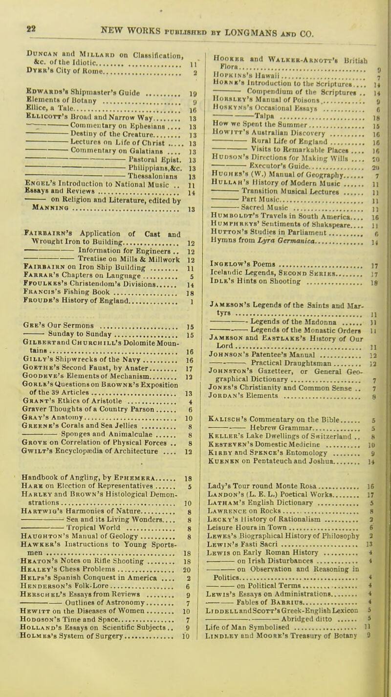32 Duncan and Millard on Claislfication, &c. of the Idiotic 11 Dykr'b City of Koine 2 Kdwards's Shipmaster's Guide 19 Elements of Itotnny g Ellice, u Tale 16 Kllicott's Urottil and Narrow Way.. 13 —: Coiiiineiitary oil Kplieaians .... 13 Destiny of the Creature 13 Lectures on Life of Christ 13 Commentary on Galatiana 13 Pastoral Epist. 13 Philippians,&c. 13 ■ Theaaalonians 13 Enoel's Introduction to National Music .. 11 Essays and Reviews 14 on Religion and Literature, edited by Manninq 13 Fairbairn's Application of Cast and AVrouRht Iron to Building 12 Information for Engineers .. 12 Treatise on Mills & Millwork 12 Fairbairn on Iron Ship Building 11 Farrar's Chapters on Language 5 FrouLKBs's Christendom's Divisions U Francis's Fishing Book 18 Froudb'3 History of England 1 Gee's Our Sermons 15 Sunday to Sunday 15 GiLBERTand Ch urch ill's Dolomite Moun- tains 16 GiLLY's Shipwrecks of the Navy 16 Goethe's Second Faust, by Anster 17 Goodeve's Elementsof Mechanism 13 Gorle's Questions on Browne's Exposition of the 39 Articles 13 Grant's Ethics of Aristotle 4 Graver Thoughts of a Country Parson 6 Gray's Anatomy 10 Greene's Corals and Sea Jellies 8 Sponges and Animalculae 8 Grove on Correlation of Physical Forces .. 8 Gwilt's Encyclopaedia of Architecture .... 12 Handbook of Angling, by Ephemera is Hare on Election of Representatives 5 Harley and Brown's Histological Demon- strations 10 Hartwig's Harmonies of Nature 8 Sea and its Living Wonders.... 8 'I'ropical World 8 Haughton's Manual of Geology 8 Hawker's Instructions to Young Sports- men 18 Heaton's Notes on Rifle Shooting 18 Healey's Chess Problems 20 Helps's Spanish Conquest in America .... 2 Henderson's Folk-Lore 6 Herschel's Essaysfrom Reviews 9 Outlines of Astronomy 7 Hewitt on the Diseases of Women lO Hodgson's Time and Space 7 Holland's Essays on Scientific Subjects.. 9 Holm es's System of Surgery 10 Hooker and Walker-Arnott's British Flora g Hopkins's Hawaii ? hORNK's Introduction lo the Scriptures.. U Compendium of the Scriptures.. 14 IIorsley's Manual of Poisons. 9 Hoskvns's Occasional Essays .'. g Talpa ; 18 How we Spent the Summer 15 Howitt's Australian Discovery ig Rural Life of England 16 Visits to Remarkable Places .... 16 Hudson's Directions for Making Wills 10 Executor's Guide 211 Hughes's (W.) Manual of Geography 7 Hullah's History of Modern Music li Transition Musical Lectures 11 Part Music n Sacred Music n Humboldt's Travels in South America 16 H UM PH RKYs' Sentiments of Shakspeare 11 Hutton's Studies in Parliament f, Hymns from Li/ra Germanica n Ingelow's Poems 17 Icelandic Legends, Second Series n Idle's Hints on Shooting is Jameson's Legends of the Saints and Mar- ty* n Legends of the Madonna II Legends of tlie Monastic Orders 11 Jameson and Eastlake's History of Our Lord 11 Johnson's Patentee's Manual 22 Practical Draughtsman 12 Johnston's Gazetteer, or General Geo- graphical Dictionary 7 Jones's Christianity and Common Sense .. 7 Jordan's Elements s Kalisoh's Commentary on the Bible 5 Hebrew Grammar 5 Keller's Lake Dwellings of Switzerland .. 8 Kestevbn's Domestic Medicine 10 Kirby and Spence's Entomology 9 KuENSN on Pentateuch and Joshua 14 Lady's Tour round Monte Rosa IE Landon's (L. E. L.) Poetical Works 17 Latham's English Dictionary S Lawrence on Rocks s Lecky's History of Rationalism 3 Leisure Hours in Town 6 Lewbs's Biographical History cf Philosophy 2 Lewin's Fasti Sacri 13 Lewis on Early Roman History on Irish Disturbances on Observation and Reasoning in Politics on Political Terms Lewis's Essays on Administrations Fables of Babrius Li DDELLandScoTT's Greek-English Lexicon Abridged ditto Life of Man Symbolised 1 LiNDLEY and Moore's Treasury of Botany 1 1
