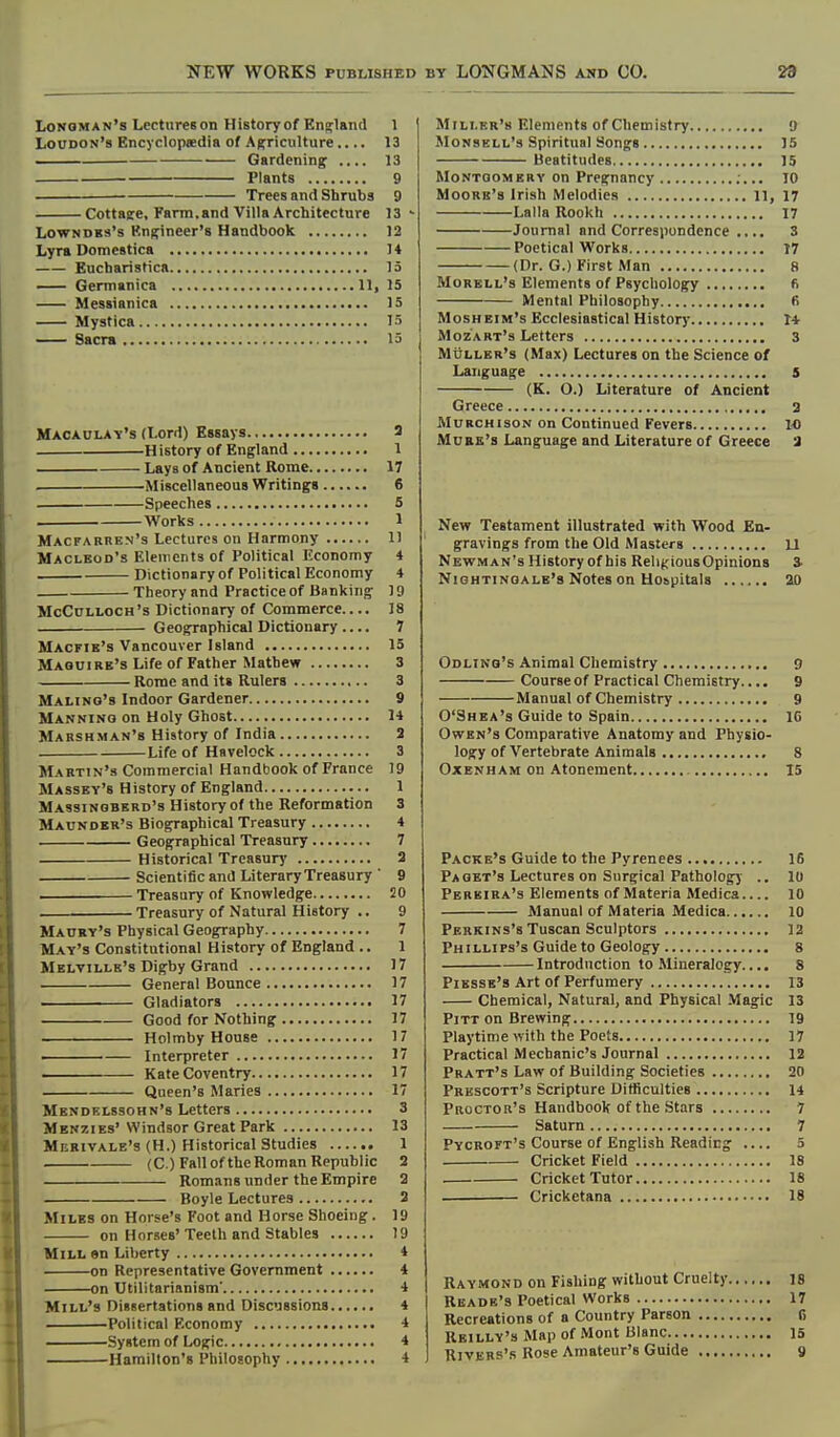 NEW WORKS PUBLISHED BY LONGMANS and CO. 29 Longman's Lectures on History of Enaflaiid 1 Loudon's Encyclopsedia of Agriculture.... 13 —^— ■ Gardening 13 Plants 9 — Trees and Shrubs 9 Cottaee, Farm.and Villa Architecture 13 ' LowNDBs's Kngineer's Handbook 12 Lyra Domestica 14 Eucharistica 13 Germanica 11, 15 Messianica 15 Mystica 15 — Sacra 15 Macaulay's (Lord) Essays 3 H istory of England 1 Lays of Ancient Rome 17 . Miscellaneous Writings 6 Speeches 5 Works 1 Macfarren's Lectures on Harmony 11 Maclbod's Elements of Political Economy 4 Dictionary of Political Economy 4 Theory and Practice of Banking 19 McCnLLOCH's Dictionary of Commerce 18 Geographical Dictionary .... 7 Macfie's Vancouver Island 15 Maquire's Life of Father Matbew 3 Rome and its Rulers 3 Malino's Indoor Gardener 9 Manning on Holy Ghost 14 Marshman's History of India 2 Life of Havelock 3 Martin's Commercial Handbook of France 19 Massey's History of England 1 Massinobkrd's History of the Reformation 3 Maunder's Biographical Treasury 4 Geographical Treasury 7 Historical Treasury 2 Scientific and Literary Treasury ' 9 ■ Treasury of Knowledge 20 Treasury of Natural History .. 9 Maury's Physical Geography 7 May's Constitutional History of England .. 1 Melville's Digby Grand 17 General Bounce 17 Gladiators 17 Good for Nothing 17 Holmby House 17 . Interpreter 17 ■ Kate Coventry 17 Queen's Maries 17 Mendelssohn's Letters 3 Menzies'Windsor Great Park 13 Mbbivale's (H.) Historical Studies 1 (C.) Fall of theRoman Republic 2 Romans under the Empire 2 Boyle Lectures 3 Miles on Horse's Foot and Horse Shoeing. 19 on Horses'Teeth and Stables 19 Mill en Liberty 4 on Representative Government 4 on Utilitarianism' 4 Mill's Dissertations and Discussions 4 Political Economy 4 System of Logic 4 Hamilton's Philosophy 4 Miller's Elements of Chemistry 9 MoNSELL'3 Spiritual Songs 15 Beatitudes 15 Montgomery on Pregnancy ;... 10 Moore's Irish Melodies ll, 17 Lalla Rookh 17 Journal and Correspondence ..., 3 Poetical Works T7 (Dr. G.) First Man 8 Morell's Elements of Psychology fi Mental Philosophy 6 Mosheim's Ecclesiastical History 14 Mozart's Letters 3 Muller's (Max) Lectures on the Science of Language s (K. O.) Literature of Ancient Greece 2 Murchison on Continued Fevers 1-0 Mdbe's Language and Literature of Greece 2 New Testament illustrated with Wood En- gravings from the Old Masters U Newman's History of his RelijciousOpinions S' Nightingale's Notes on Hospitals 20 Odlino's Animal Chemistry 9 Course of Practical Chemistry.... 9 Manual of Chemistry 9 O'Shea's Guide to Spain 16 Owen's Comparative Anatomy and Physio- logy of Vertebrate Animals 8 Oxbnham on Atonement 15 Packe's Guide to the Pyrenees 16 Pa get's Lectures on Surgical Pathology .. 10 Pereira's Elements of Materia Medica 10 Manual of Materia Medica 10 Perkins's Tuscan Sculptors 12 Phillips's Guide to Geology 8 Introduction to Mineralogy.... 8 Piesse's Art of Perfumery 13 Chemical, Natural, and Physical Magic 13 Pitt on Brewing 19 Playtime with the Poets 17 Practical Mechanic's Journal 12 Pratt's Law of Building Societies 20 Prbscott's Scripture Difficulties 14 Proctor's Handbook of the Stars 7 Saturn 7 Pycroft's Course of English Reading .... 5 Cricket Field 18 Cricket Tutor 18 Cricketana 18 Raymond on Fishing without Cruelty 18 Rbade's Poetical Works 1 Recreations of a Country Parson Rbilly's Map of Mont Blanc L Rivers's Rose Amateur's Guide