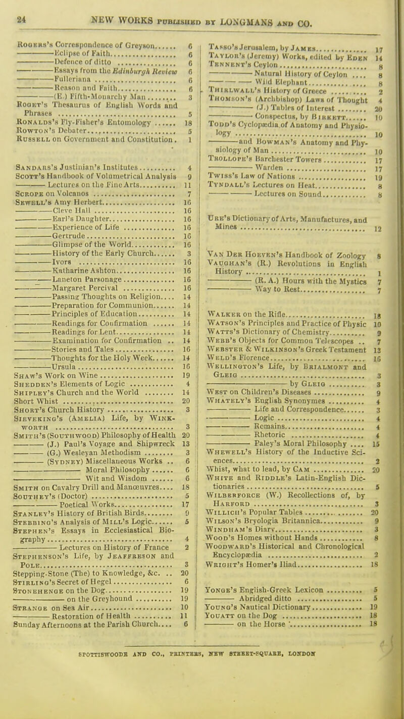 RoQEHs's Correspondence of Greyson 6 Uclipae of Faith 6 Defence of ditto 6 Kssays from the Eilinbiiryh Review 6 Fulleriunn 6 Reason and Faith 6 (E ) Fiftli-iMonnrchy Man ,,. 3 RoQKT's Thesaurus of English Words and Phrases 5 RoNALDs's Fly-Fislier's Entomology 18 Rowton's Debater.,., , 5 Russell on Government and Constitution. 1 Sanoars's Justinian's Institutes 4 Scott's Handbook of Volumctrical Analysis 9 Lectures on tlje Fine Arts 11 ScROPE on Volcanos 7 Skwell's Amy Herbert 16 Cleve Hall 16 Earl's Daughter 16 Experience of Life 16 Gertrude 16 Glimpse of the World 16 History of the Early Church 3 Ivors 16 Katharine Ashton 16 Laneton Parsonage 16 • —Margaret Percival 16 Passins Thoughts on Religion 14 Preparation for Communion 14 Principles of Education 14 Readings for Confirmation 14 Readings for Lent 14 Examination for Confirmation .. 14 Stories and Tales 16 Thoughts for the Holy Week 14 , —Ursula 16 ; Shaw's Work on Wine 19 • Shedden's Elements of Logic 4 Shipley's Church and the World 14 Short Whist 20 Short's Church History , 3 Sieveking's (Amelia) Life, by Wink- worth 3 Smith's (Southwood) Philosophy of Health 20 (J.) Paul's Voyage and Shipwreck 13 (G.) Wesleyan Methodism 3 i (Sydney) Miscellaneous Works .. 6 i Moral Philosophy 6 j Wit and Wisdom 6 Smith on Cavalry Drill and Manoeuvres.... 18 Southey's (Doctor) 5 '■ Poetical Works 17 I Stanley's History of British Birds 9 Stebbing's Analysis of Mill's Logic 5 Stephen's Essays in Ecclesiastical Bio- graphy * Lectures on History of France 2 Stephenson's Life, by Jeaffbeson and Pole 3 Stepping-Stone (The) to Knowledge, &c. .. 20 STiRLiNG'sSecret of Hegel 6 Btgnehenge on the Dog 19 i on the Greyhound 19 : Strange on Sea Air 10 Restoration of Health II i Sunday Afternoons at the Parish Church.... 6 Takso's Jerusalem, by Jahes 17 Taylor's (Jeremy) Works, edited Wy Eden 14 Tbnnbnt'h Ceylon ^ Natural History of Ceylon .... g VViid Blephant g Thirlwall's Histnry of Greece 2 Thomson's (Archbishop) Laws of 'I'hought 4 (J.) Tables of Interest 20 Conspectus, by BiRKKTT 10 Todd's Cyclopaidia of Anatomy and Physio- •ogry 10 and Bowman's Anatomy and Phy- siology of Man 10 Tuollope's Harchester Towers 17 Warden jy Twiss's Law of Nations ig TvNDALL's Lectures on Heat g Lectures on Sound b Ure's Dictionary of Arts, Manufactures, and Mines '. Van Der Hoeven's Handbook of Zoology 8 Vaoohan's (R.) Revolutions in English History 1 (R. A.) Hours with the Mystics 7 Way to Rest 7 Walker on the Rifle jg Watson's Principles and Practice of Physic 10 Watts's Dictionary of Chemistry 9 Webb's Objects for Common Telescopes .. 7 Webster & Wilkinson's Greek Testament IS Weld's Florence 15 Wellington's Life, by Bbialmont and Gleig 3 by Gleig 3 West on Children's Diseases 9 Whately's Euglisb Synonymea 4 Life and (Correspondence 3 Logic 4 Remains 4 Rhetoric 4 Paley's Moral Philosophy .... 15 Whewell's History of the Inductive Sci- ences 2 Whist, what to lead, by Gam 50 White and Riddle's Latin-English Dic- tionaries , s WiLBKRFORCB (W.) RecoUections of, by Harford S WiLLicii's Popular Tables 20 Wilson's Bryologia Britannica 9 Windham's Diarv 3 Wood's Homes without Hands 8 Woodward's Historical and Chronological Encyclopedia , 2 Wbight's Homer's Iliad 18 Yonqe's English-Greek Lexicon S Abridged ditto 5 Young's Nautical Dictionary 19 Youatt on the Dog 18 on the Horse ' 18 BPOTTISWOODB AKD CO., PEINTBBS, ITBW BIBBBT-BQUABB, LOITOOV