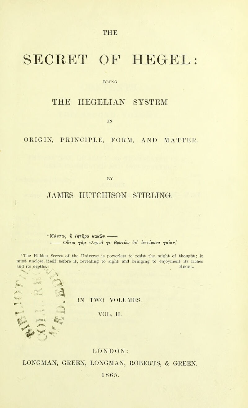 SECRET OF HEGEL: THE HEGELIAN SYSTEM ORIGIN, PRINCIPLE, FORM, AND MATTER, BY JAMES HUTCHISON STIRLING. ' Mdi/Tiv, ri IrjTripa ko.kS>v ■ Ovtoi yap K\f]Toi ye fiporwv iir aireipova ya?av.' ' The Hidden Secret of the Universe is powerless to resist the might of thought; it must unclose itself before it, revealing to sight and bringing to enjoyment its riches and its depths/ Hegel. *. e u ' :A C 81 6 IN TWO VOLUMES. r vol. ii. A H fe-J LONDON: LONGMAN, GREEN, LONGMAN, ROBERTS, & GREEN. 1865.