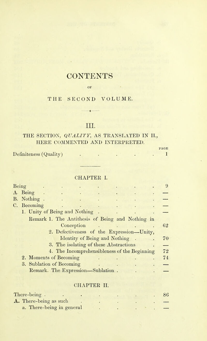 CONTENTS THE SECOND VOLUME. III. THE SECTION, QUALITY, AS TRANSLATED IN II., HERE COMMENTED AND INTERPRETED. PAGE Defmiteness (Quality) . . . . .1 CHAPTER I. Being ....... 'J A. Being . . . . . . . — B. Nothing . . . . . . . — C. Becoming . . . . . . — 1. Unity of Being and Nothing . . . . — Remark 1. The Antithesis of Being and Nothing in Conception . . . .62 2. Defectiveness of the Expression—Unity, Identity of Being and Nothing . . 70 3. The isolating of these Abstractions . — 4. The Incomprehensibleness of the Beginning 72 2. Moments of Becoming . . . .74 3. Sublation of Becoming . . . . — Remark. The Expression—Sublation . . . — CHAPTER II. There-being . . . . . . .86 A. There-being as such . . . . . — a. There-being in general . . . . —