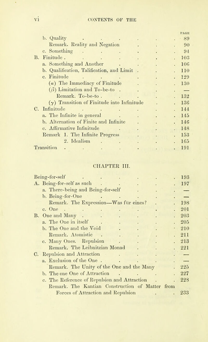 PAGE b. Quality . . . . . . 89 Remark. Reality and Negation . . .90 c. Something . . . . . .94 B. Finitude . . . . . . .103 a. Something and Another .... 10G b. Qualification, Talification, and Limit . . .110 c. Finitude ...... 129 (a) The Immediacy of Finitude . . . 130 (/3) Limitation and To-be-to . . . . — Remark. To-be-to . . . . .132 (y) Transition of Finitude into Infinitude . . 136 C. Infinitude . . . . . .144 a. The Infinite in general .... 145 b. Alternation of Finite and Infinite . . . 146 c. Affirmative Infinitude .... 148 Remark 1. The Infinite Progress . . .153 2. Idealism . . . . .165 Transition . . . . . . .191 CHAPTER III. Being-for-self . . . . . .193 A. Being-foi--self as such . . . . .197 a. There-being and Being-for-self . . . — b. Being-for-One . . . . . — Remark. The Expression—Was fiir eines? . .198 c. One . . . . . . .201 B. One and Many . . . . . .203 a. The One in itself . . . . .205 b. The One and the Void . . . 210 Remark. Atomistic . . . . .211 c. Many Ones. Repulsion . . . .213 Remark. The Leibnitzian Monad . . .221 C. Repulsion and Attraction . . . . — a. Exclusion of the One . . . . . — Remark. The Unity of the One and the Many . 225 b. The one One of Attraction .... 227 c. The Reference of Repulsion and Attraction . . 22S Remark. The Kantian Construction of Matter from Forces of Attraction and Repulsion . . 233