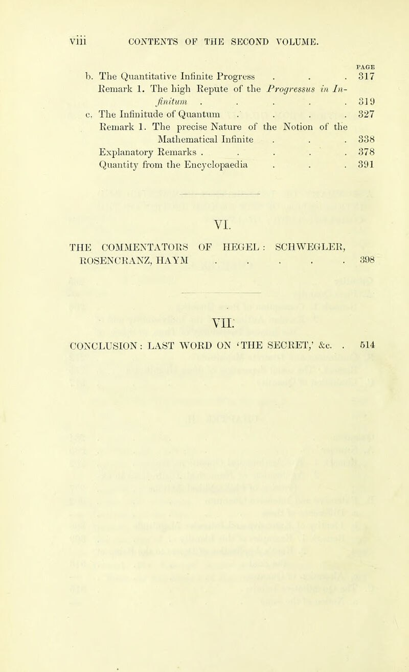 Vlll CONTENTS OP THE SECOND VOLUME. PAGE b. The Quantitative Infinite Progress . . .317 Remark 1. The high Repute of the Progressus in In- finitum . . . .319 c. The Infinitude of Quantum .... 327 Remark 1. The precise Nature of the Notion of the Mathematical Infinite . . . 338 Explanatory Remarks ..... 378 Quantity from the Encyclopaedia . . .391 VI. THE COMMENTATORS OF HEGEL : SCHWEGLER, ROSENCRANZ, HAYM 398 VII. CONCLUSION: LAST WORD ON 'THE SECRET; &c. 514