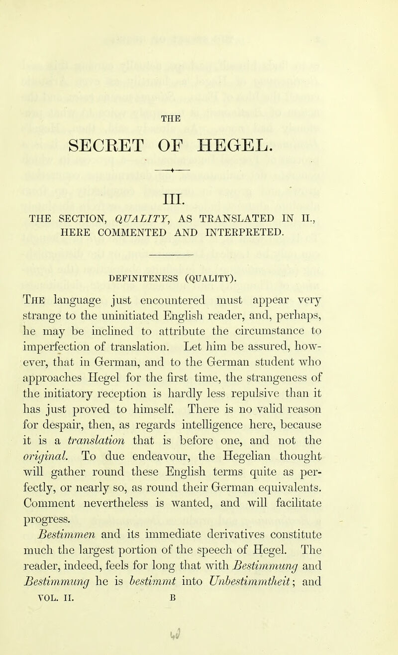 SECRET OF HEGEL. III. THE SECTION, QUALITY, AS TRANSLATED IN II., HERE COMMENTED AND INTERPRETED. DEFINTTENESS (QUALITY). The language just encountered must appear very- strange to the uninitiated English reader, and, perhaps, he may be inclined to attribute the circumstance to imperfection of translation. Let him be assured, how- ever, that in German, and to the German student who approaches Hegel for the first time, the strangeness of the initiatory reception is hardly less repulsive than it has just proved to himself. There is no valid reason for despair, then, as regards intelligence here, because it is a translation that is before one, and not the original. To due endeavour, the Hegelian thought will gather round these English terms quite as per- fectly, or nearly so, as round their German equivalents. Comment nevertheless is wanted, and will facilitate progress. Bestimmen and its immediate derivatives constitute much the largest portion of the speech of Hegel. The reader, indeed, feels for long that with Bestimmung and Bestimmung he is bestimmt into Unbestimmtheit; and VOL. II. B