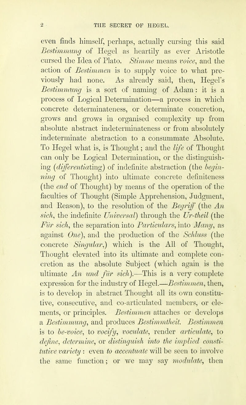 even finds himself, perhaps, actually cursing this said Bestimmung of Hegel as heartily as ever Aristotle cursed the Idea of Plato. Stimme means voice, and the action of Bestimmen is to supply voice to what pre- viously had none. As already said, then, Hegel's Bestimmung is a sort of naming of Adam: it is a process of Logical Determination—a process in which concrete determinateness, or determinate concretion, grows and grows in organised complexity up from absolute abstract indeterminateness or from absolutely indeterminate abstraction to a consummate Absolute. To Hegel what is, is Thought; and the life of Thought can only be Logical Determination, or the distinguish- ing (differentiating) of indefinite abstraction (the begin- ning of Thought) into ultimate concrete definiteness (the end of Thought) by means of the operation of the faculties of Thought (Simple Apprehension, Judgment, and Eeason), to the resolution of the Begriff (the An sich, the indefinite Universal) through the Ur-theil (the Fur sich, the separation into Particulars, into Many, as against One), and the production of the Schluss (the concrete Singular,) which is the All of Thought, Thought elevated into its ultimate and complete con- cretion as the absolute Subject (which again is the ultimate An und fur sich).—This is a very complete expression for the industry of Hegel.—Bestimmen, then, is to develop in abstract Thought all its own constitu- tive, consecutive, and co-articulated members, or ele- ments, or principles. Bestimmen attaches or develops a Bestimmung, and produces Bestimmtheit. Bestimmen is to be-voice, to vocify, voculate, render articulate, to define, determine, or distinguish into the implied consti- tutive variety : even to accentuate will be seen to involve the same function; or we may say modulate, then