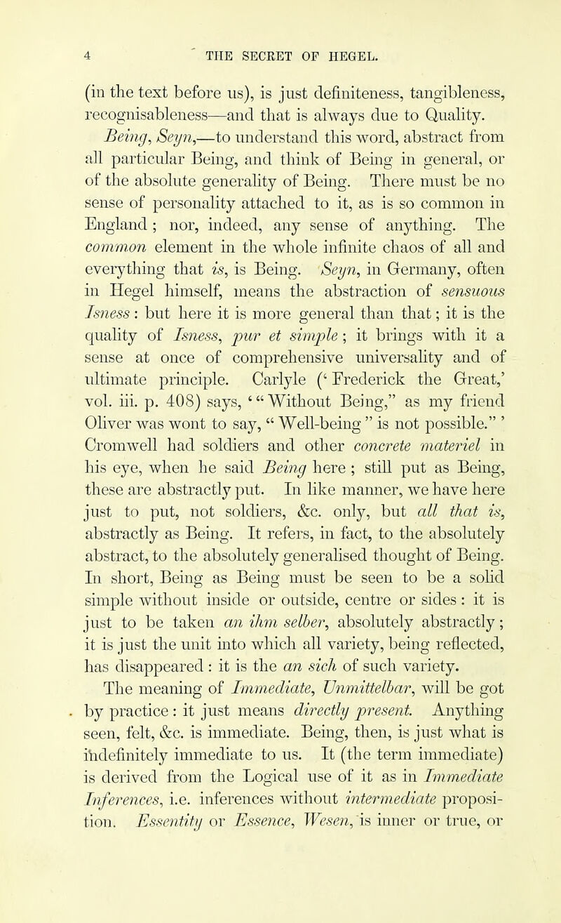 (in the text before us), is just definiteness, tangibleness, recognisableness—and that is always due to Quality. Being, Seyn,—to understand this word, abstract from all particular Being, and think of Being in general, or of the absolute generality of Being. There must be no sense of personality attached to it, as is so common in England ; nor, indeed, any sense of anything. The comm,on element in the whole infinite chaos of all and everything that is, is Being. Seyn, in Germany, often in Hegel himself, means the abstraction of sensuous Isness: but here it is more general than that; it is the quality of Isness, pur et simple; it brings with it a sense at once of comprehensive universality and of ultimate principle. Carlyle (' Frederick the Great,' vol. hi. p. 408) says, 'Without Being, as my friend Oliver was wont to say,  Well-being  is not possible. ' Cromwell had soldiers and other concrete materiel in his eye, when he said Being here ; still put as Being, these are abstractly put. In like manner, we have here just to put, not soldiers, &c. only, but all that is, abstractly as Being. It refers, in fact, to the absolutely abstract, to the absolutely generalised thought of Being. In short, Being as Being must be seen to be a solid simple without inside or outside, centre or sides: it is just to be taken an ihm selber, absolutely abstractly; it is just the unit into which all variety, being reflected, has disappeared: it is the an sich of such variety. The meaning of Immediate, TJnmittelbar, will be got by practice : it just means directly present. Anything seen, felt, &c. is immediate. Being, then, is just what is indefinitely immediate to us. It (the term immediate) is derived from the Logical use of it as in Immediate Inferences, i.e. inferences without intermediate proposi- tion. Essentity or Essence, Wesen,'is inner or true, or