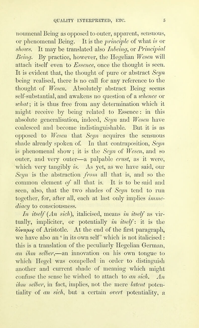 noumenal Being as opposed to outer, apparent, sensuous, or phenomenal Being. It is the principle of what is or shows. It may be translated also Inbeing, or Principial Being. By practice, however, the Hegelian Wesen will attach itself even to Essence, once the thought is seen. It is evident that, the thought of pure or abstract Seyn being realised, there is no call for any reference to the thought of Wesen. Absolutely abstract Being seems self-substantial, and awakens no question of a whence or what; it is thus free from any determination which it might receive by being related to Essence: in this absolute generalisation, indeed, Seyn and Wesen have coalesced and become indistinguishable. But it is as opposed to Wesen that Seyn acquires the sensuous shade already spoken of. In that contraposition, Seyn is phenomenal show; it is the Seyn of Wesen, and so outer, and very outer—a palpable crust, as it were, which very tangibly is. As yet, as we have said, our Seyn is the abstraction from all that is, and so the common element of all that is. It is to be said and seen, also, that the two shades of Seyn tend to run together, for, after all, each at last only implies imme- diacy to consciousness. In itself [An sich), italicised, means in itself as vir- tually, impliciter, or potentially in itself: it is the tivvafug of Aristotle. At the end of the first paragraph, we have also an ' in its own self' which is not italicised : this is a translation of the peculiarly Hegelian German, an ihm selber,—an innovation on his own tongue to which Hegel was compelled in order to distinguish another and current shade of meaning which might confuse the sense he wished to attach to an sich. An ihm selber, in fact, implies, not the mere latent poten- tiality of an sich, but a certain overt potentiality, a