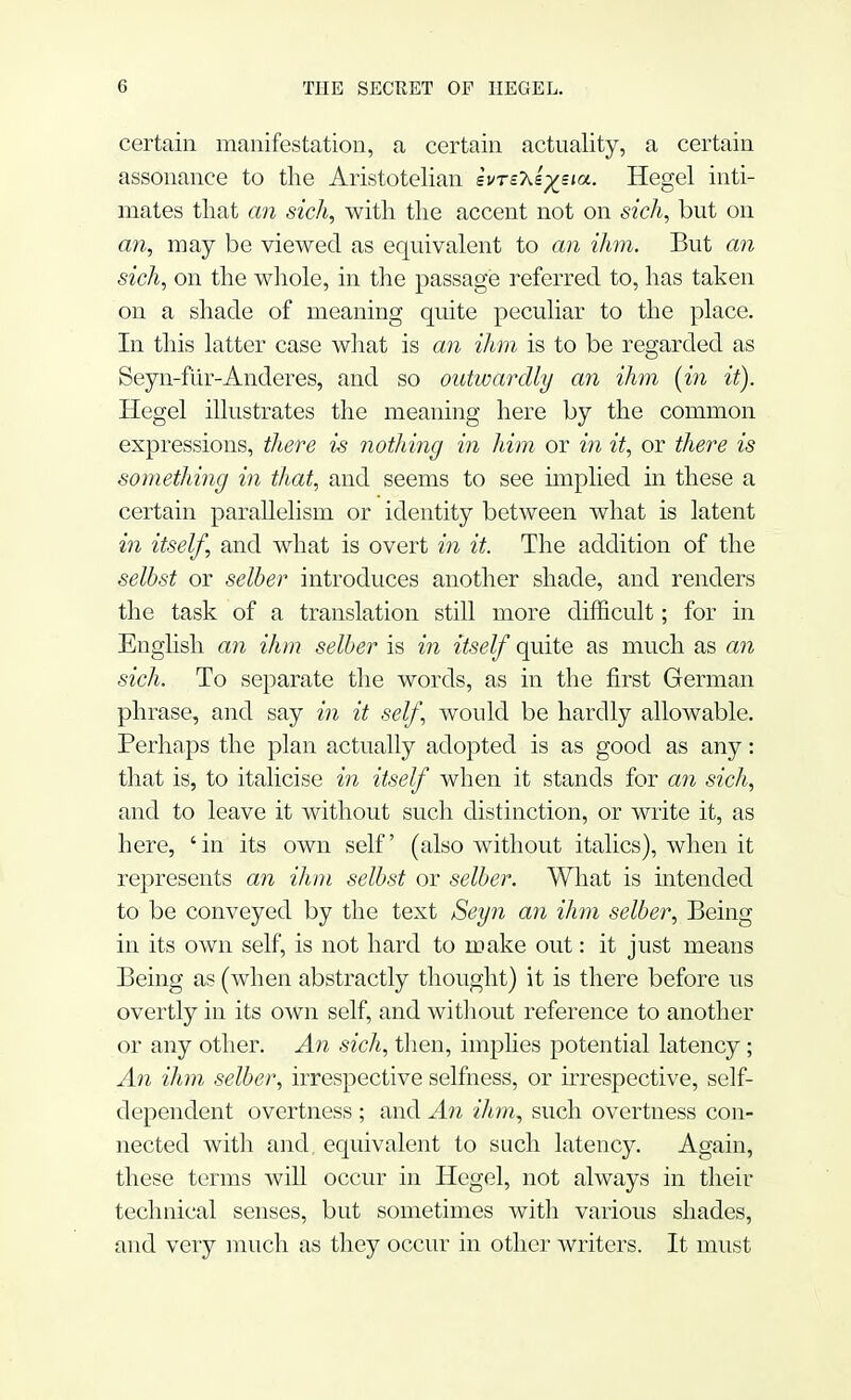 certain manifestation, a certain actuality, a certain assonance to the Aristotelian svrsXs^sia. Hegel inti- mates that an sich, with the accent not on sich, but on an, may be viewed as equivalent to an ihm. But an sich, on the whole, in the passage referred to, has taken on a shade of meaning quite peculiar to the place. In this latter case what is an ihm is to be regarded as Seyn-ftir-Anderes, and so outwardly an ihm (in it). Hegel illustrates the meaning here by the common expressions, there is nothing in him or in it, or there is something in that, and seems to see implied in these a certain parallelism or identity between what is latent in itself, and what is overt in it. The addition of the selbst or selber introduces another shade, and renders the task of a translation still more difficult; for in English an ihm selber is in itself quite as much as an sich. To separate the words, as in the first German phrase, and say in it self, would be hardly allowable. Perhaps the plan actually adopted is as good as any: that is, to italicise in itself when it stands for an sich, and to leave it without such distinction, or write it, as here, 'in its own self (also without italics), when it represents an ihm selbst or selber. What is intended to be conveyed by the text Seyn an ihm selber, Being in its own self, is not hard to make out: it just means Being as (when abstractly thought) it is there before us overtly in its own self, and without reference to another or any other. An sich, then, implies potential latency; An ihm selber, irrespective selfness, or irrespective, self- dependent overtness ; and An ihm, such overtness con- nected with and. equivalent to such latency. Again, these terms will occur in Hegel, not always in their technical senses, but sometimes with various shades, and very much as they occur in other writers. It must