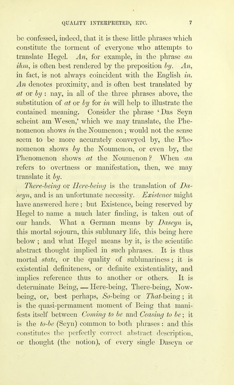 be confessed, indeed, that it is these little phrases which constitute the torment of everyone who attempts to translate Hegel. An, for example, in the phrase an ihm, is often best rendered by the preposition by. An, in fact, is not always coincident with the English in. An denotes proximity, and is often best translated by at or by : nay, in all of the three phrases above, the substitution of at or by for in will help to illustrate the contained meaning. Consider the phrase ' Das Seyn scheint am Wesen,' which we may translate, the Phe- nomenon shows in the Noumenon ; would not the sense seem to be more accurately conveyed by, the Phe- nomenon shows by the Noumenon, or even by, the Phenomenon shows at the Noumenon ? When an refers to overtness or manifestation, then, we may translate it by. There-being or Here-being is the translation of Da- seyn, and is an unfortunate necessity. Existence might have answered here ; but Existence, being reserved by Hegel to name a much later finding, is taken out of our hands. What a German means by Daseyn is, this mortal sojourn, this sublunary life, this being here below ; and what Hegel means by it, is the scientific abstract thought implied in such phrases. It is thus mortal state, or the quality of sublunariness ; it is existential definiteness, or definite existentiality, and implies reference thus to another or others. It is determinate Being, — Here-being, There-being, Now- being, or, best perhaps, ^So-being or 77Aa£-being ; it is the quasi-permament moment of Being that mani- fests itself between Coming to be and Ceasing to be; it is the to-be (Seyn) common to both phrases : and this constitutes the perfectly correct abstract description, or thought (the notion), of every single Daseyn or