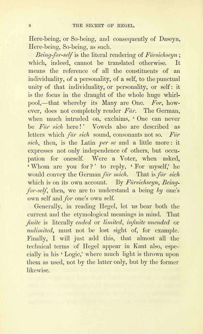 Here-being, or So-being, and consequently of Daseyn, Here-being, So-being, as such. Being for-self is the literal rendering of Fursichseyn ; which, indeed, cannot be translated otherwise. It means the reference of all the constituents of an individuality, of a personality, of a self, to the punctual unity of that individuality, or personality, or self: it is the focus in the draught of the whole huge whirl- pool,—that whereby its Many are One. For, how- ever, does not completely render Fur. The German, when much intruded on, exclaims, ' One can never be Fur sich here!' Vowels also are described as letters which fiir sich sound, consonants not so. Fiir sich, then, is the Latin per se and a little more: it expresses not only independence of others, but occu- pation for oneself. Were a Voter, when asked, ' Whom are you for ?' to reply, ' For myself,' he would convey the German fiir mich. That is fur sich which is on its own account. By Fursichseyn, Being- for-self then, we are to understand a being by one's own self and for one's own self. Generally, in reading Hegel, let us bear both the current and the etymological meanings in mind. That finite is literally ended or limited, infinite unended or unlimited, must not be lost sight of, for example. Finally, I will just add this, that almost all the technical terms of Hegel appear in Kant also, espe- cially in his ' Logic,' where much light is thrown upon them as used, not by the latter only, but by the former likewise.