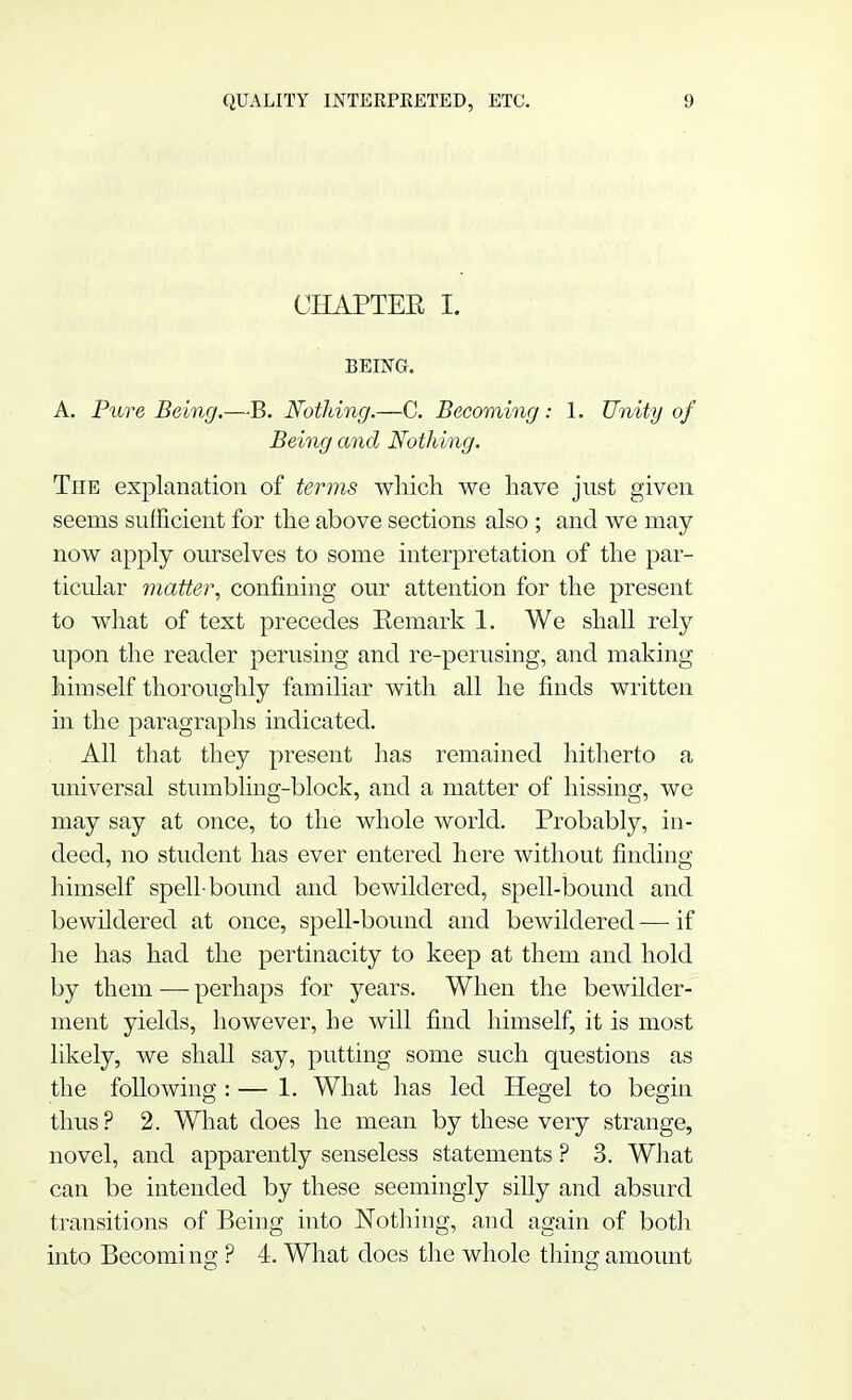 CHAPTER I. BEING. A. Pure Being.—B. Nothing.—C. Becoming: 1. Unity of Being and Nothing. The explanation of terms which we have just given seems sufficient for the above sections also ; and we may now apply ourselves to some interpretation of the par- ticular matter, confining our attention for the present to what of text precedes Eemark 1. We shall rely upon the reader perusing and re-perusing, and making himself thoroughly familiar with all he finds written in the paragraphs indicated. All that they present has remained hitherto a universal stumbling-block, and a matter of hissing, we may say at once, to the whole world. Probably, in- deed, no student has ever entered here without finding himself spell-bound and bewildered, spell-bound and bewildered at once, spell-bound and bewildered — if he has had the pertinacity to keep at them and hold by them — perhaps for years. When the bewilder- ment yields, however, he will find himself, it is most likely, we shall say, putting some such questions as the following : — 1. What has led Hegel to begin thus? 2. What does he mean by these very strange, novel, and apparently senseless statements ? 3. What can be intended by these seemingly siUy and absurd transitions of Being into Nothing, and again of both into Becoming ? 4. What does the whole thing amount