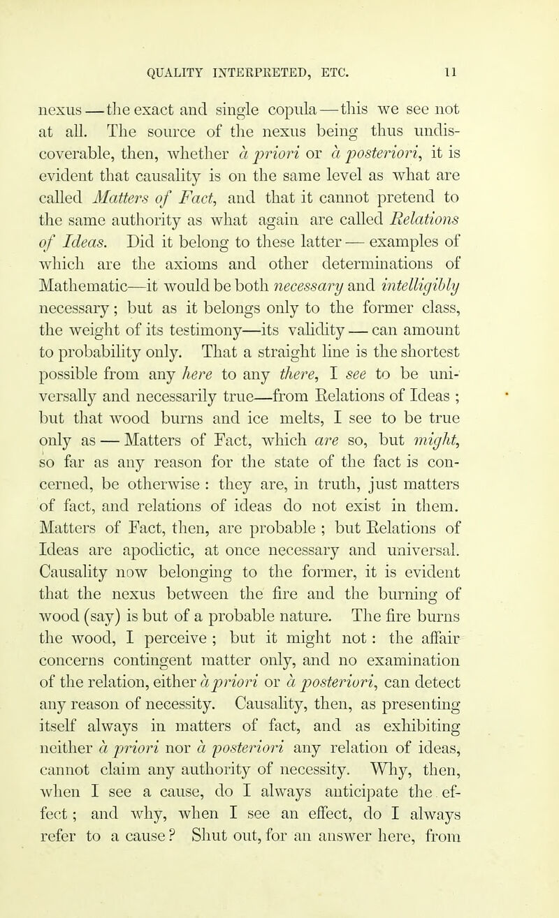 nexus—the exact and single copula—this we see not at all. The source of the nexus being thus undis- coverable, then, whether a priori or a posteriori, it is evident that causality is on the same level as what are called Matters of Fact, and that it cannot pretend to the same authority as what again are called Relations of Ideas. Did it belong to these latter — examples of which are the axioms and other determinations of Mathematic—it would be both necessary and intelligibly necessary; but as it belongs only to the former class, the weight of its testimony—its validity — can amount to probability only. That a straight line is the shortest possible from any here to any there, I see to be uni- versally and necessarily true—from Relations of Ideas ; but that wood burns and ice melts, I see to be true only as — Matters of Fact, which are so, but might, so far as any reason for the state of the fact is con- cerned, be otherwise : they are, in truth, just matters of fact, and relations of ideas do not exist in them. Matters of Fact, then, are probable ; but Relations of Ideas are apodictic, at once necessary and universal. Causality now belonging to the former, it is evident that the nexus between the fire and the burning of wood (say) is but of a probable nature. The fire burns the wood, I perceive ; but it might not: the affair concerns contingent matter only, and no examination of the relation, either a priori or a posteriori, can detect any reason of necessity. Causality, then, as presenting itself always in matters of fact, and as exhibiting neither a priori nor a posteriori any relation of ideas, cannot claim any authority of necessity. Why, then, when I see a cause, do I always anticipate the ef- fect ; and why, when I see an effect, do I always refer to a cause ? Shut out, for an answer here, from