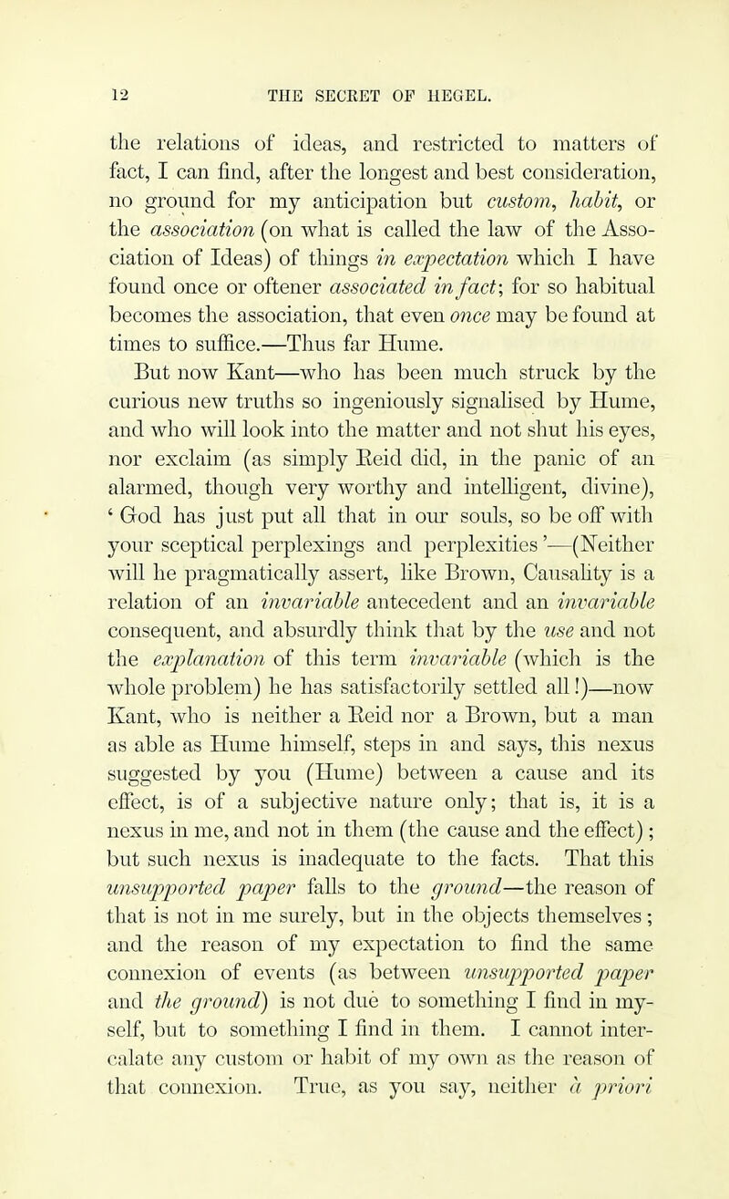 the relations of ideas, and restricted to matters of fact, I can find, after the longest and best consideration, no ground for my anticipation but custom, habit, or the association (on what is called the law of the Asso- ciation of Ideas) of things in expectation which I have found once or oftener associated in fact; for so habitual becomes the association, that even once may be found at times to suffice.—Thus far Hume. But now Kant—who has been much struck by the curious new truths so ingeniously signalised by Hume, and who will look into the matter and not shut his eyes, nor exclaim (as simply Eeid did, in the panic of an alarmed, though very worthy and intelligent, divine), ' God has j ust put all that in our souls, so be off with your sceptical perplexings and perplexities'—(Neither will he pragmatically assert, like Brown, Causality is a relation of an invariable antecedent and an invariable consequent, and absurdly think that by the use and not the explanation of this term invariable (which is the whole problem) he has satisfactorily settled all!)—now Kant, who is neither a Eeid nor a Brown, but a man as able as Hume himself, steps in and says, this nexus suggested by you (Hume) between a cause and its effect, is of a subjective nature only; that is, it is a nexus in me, and not in them (the cause and the effect) ; but such nexus is inadequate to the facts. That this unsupported paper falls to the ground—the reason of that is not in me surely, but in the objects themselves; and the reason of my expectation to find the same connexion of events (as between unsupported paper and the ground) is not due to something I find in my- self, but to something I find in them. I cannot inter- calate any custom or habit of my own as the reason of that connexion. True, as you say, neither a priori