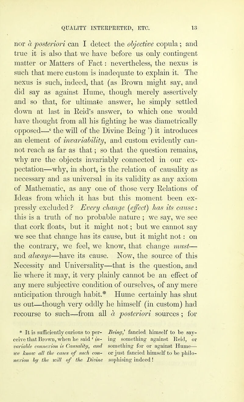 nor a posteriori can I detect the objective copula ; and true it is also that we have before us only contingent matter or Matters of Fact: nevertheless, the nexus is such that mere custom is inadequate to explain it. The nexus is such, indeed, that (as Brown might say, and did say as against Hume, though merely assertively and so that, for ultimate answer, he simply settled down at last in Reid's answer, to which one would have thought from all his fighting he was diametrically opposed—' the will of the Divine Being ') it introduces an element of invariability, and custom evidently can- not reach as far as that; so that the question remains, why are the objects invariably connected in our ex- pectation—why, in short, is the relation of causality as necessary and as universal in its validity as any axiom of Mathematic, as any one of those very Relations of Ideas from which it has but this moment been ex- pressly excluded ? Every change {effect) has its cause : this is a truth of no probable nature ; we say, we see that cork floats, but it might not; but we cannot say we see that change has its cause, but it might not: on the contrary, we feel, we know, that change must— and always—have its cause. Now, the source of this Necessity and Universality—that is the question, and lie where it may, it very plainly cannot be an effect of any mere subjective condition of ourselves, of any mere anticipation through habit.* Hume certainly has shut us out—though very oddly he himself (in custom) had recourse to such—from all a posteriori sources ; for * It is sufficiently curious to per- Being] fancied himself to be say- ceive that Brown, when lie said ' in- ing something against Keicl, or variable connexion is Causality, and something for or against Hume— we know all the cases of such con- or just fancied himself to he philo- nexion by the will of the Divine sophising indeed!