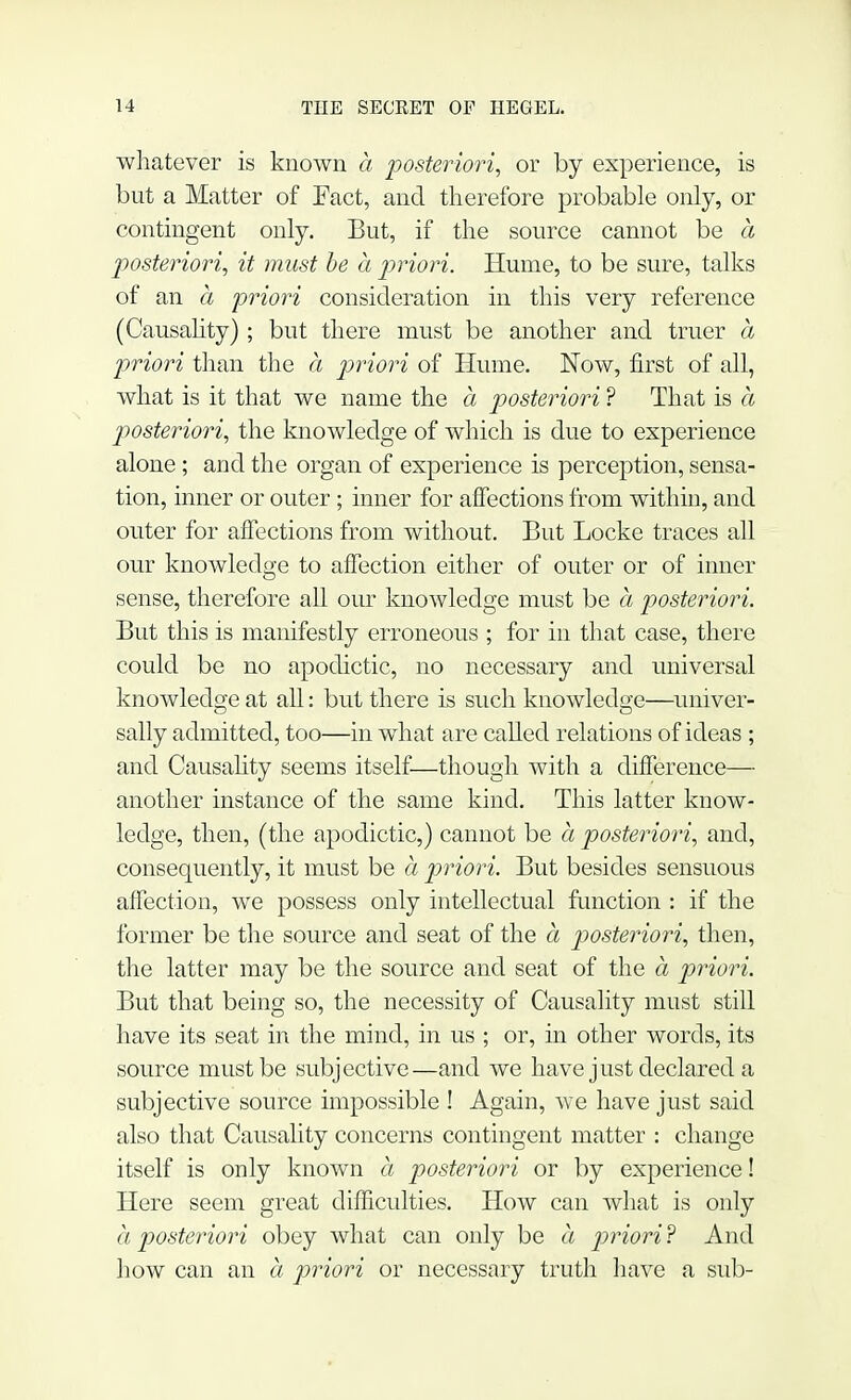 whatever is known a posteriori, or by experience, is but a Matter of Fact, and therefore probable only, or contingent only. But, if the source cannot be a posteriori, it must be a priori. Hume, to be sure, talks of an a priori consideration in this very reference (Causality) ; but there must be another and truer a priori than the a priori of Hume. Now, first of all, what is it that we name the a posteriori ? That is a posteriori, the knowledge of which is due to experience alone; and the organ of experience is perception, sensa- tion, inner or outer; inner for affections from within, and outer for affections from without. But Locke traces all our knowledge to affection either of outer or of inner sense, therefore all our knowledge must be a posteriori. But this is manifestly erroneous ; for in that case, there could be no apodictic, no necessary and universal knowledge at all: but there is such knowledge—univer- sally admitted, too—in what are called relations of ideas ; and Causality seems itself—though with a difference— another instance of the same kind. This latter know- ledge, then, (the apodictic,) cannot be a posteriori, and, consequently, it must be a priori. But besides sensuous affection, we possess only intellectual function : if the former be the source and seat of the a posteriori, then, the latter may be the source and seat of the a priori. But that being so, the necessity of Causality must still have its seat in the mind, in us ; or, in other words, its source must be subjective—and we have just declared a subjective source impossible ! Again, we have just said also that Causality concerns contingent matter : change itself is only known a posteriori or by experience! Here seem great difficulties. How can what is only a posteriori obey what can only be a priori? And how can an a priori or necessary truth have a sub-