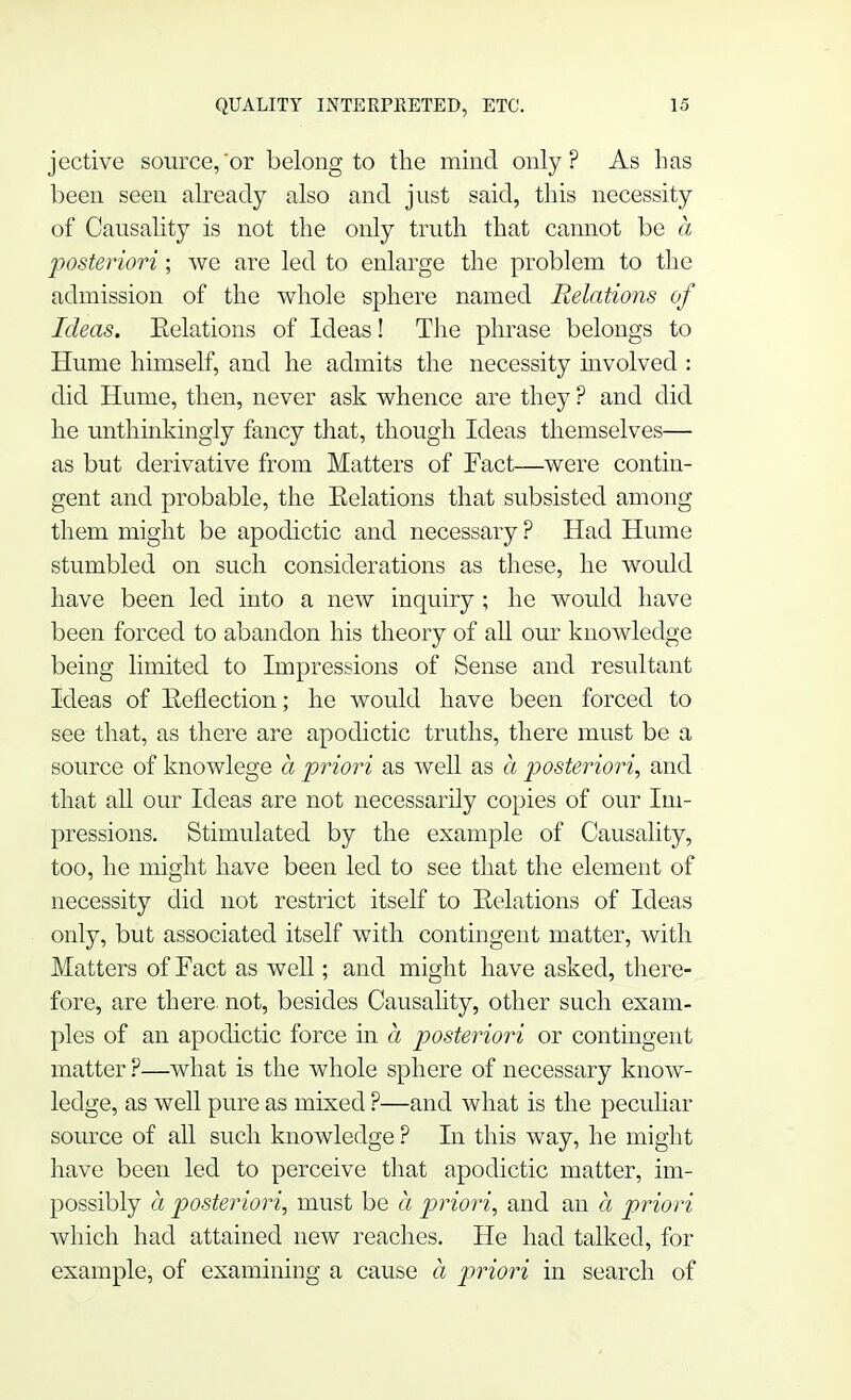 jective source,or belong to the mind only? As has been seen already also and just said, this necessity of Causality is not the only truth that cannot be a posteriori; we are led to enlarge the problem to the admission of the whole sphere named Relations of Ideas. Eelations of Ideas! The phrase belongs to Hume himself, and he admits the necessity involved : did Hume, then, never ask whence are they ? and did he unthinkingly fancy that, though Ideas themselves— as but derivative from Matters of Fact—were contin- gent and probable, the Eelations that subsisted among them might be apodictic and necessary ? Had Hume stumbled on such considerations as these, he would have been led into a new inquiry ; he would have been forced to abandon his theory of all our knowledge being limited to Impressions of Sense and resultant Ideas of Eeflection; he would have been forced to see that, as there are apodictic truths, there must be a source of knowlege a priori as well as a posteriori, and that all our Ideas are not necessarily copies of our Im- pressions. Stimulated by the example of Causality, too, he might have been led to see that the element of necessity did not restrict itself to Eelations of Ideas only, but associated itself with contingent matter, with Matters of Fact as well; and might have asked, there- fore, are there, not, besides Causality, other such exam- ples of an apodictic force in a, posteriori or contingent matter ?—what is the whole sphere of necessary know- ledge, as well pure as mixed ?—and what is the peculiar source of all such knowledge ? In this way, he might have been led to perceive that apodictic matter, im- possibly a posteriori, must be a priori, and an a priori which had attained new reaches. He had talked, for example, of examining a cause a priori in search of