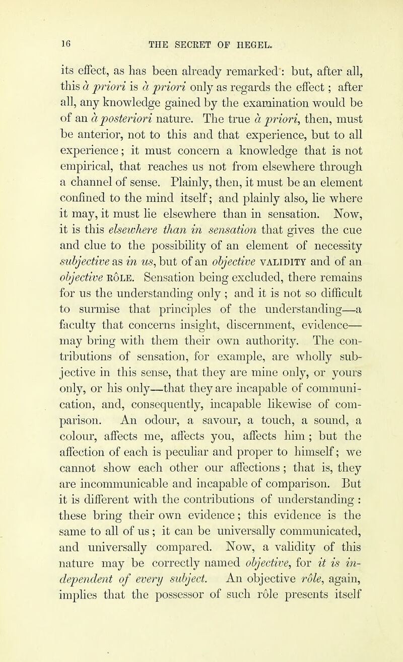 its effect, as has been already remarked: but, after all, this a priori is a priori only as regards the effect; after all, any knowledge gained by the examination would be of an a posteriori nature. The true a priori, then, must be anterior, not to this and that experience, but to all experience; it must concern a knowledge that is not empirical, that reaches us not from elsewhere through a channel of sense. Plainly, then, it must be an element confined to the mind itself; and plainly also, he where it may, it must lie elsewhere than in sensation. Now, it is this elsewhere than in sensation that gives the cue and clue to the possibility of an element of necessity subjective as in us, but of an objective validity and of an objective bole. Sensation being excluded, there remains for us the understanding only ; and it is not so difficult to surmise that principles of the understanding—a faculty that concerns insight, discernment, evidence— may bring with them their own authority. The con- tributions of sensation, for example, are wholly sub- jective in this sense, that they are mine only, or yours only, or his only—that they are incapable of communi- cation, and, consequently, incapable likewise of com- parison. An odour, a savour, a touch, a sound, a colour, affects me, affects you, affects him ; but the affection of each is peculiar and proper to himself; we cannot show each other our affections; that is, they are incommunicable and incapable of comparison. But it is different with the contributions of understanding : these bring their own evidence; this evidence is the same to all of us ; it can be universally communicated, and universally compared. Now, a validity of this nature may be correctly named objective, for it is in- dependent of every subject. An objective role, again, implies that the possessor of such role presents itself