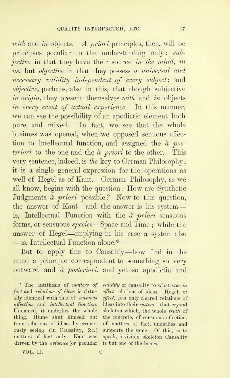 with and in objects. A priori principles, then, will be principles peculiar to the understanding only; sub- jective in that they have their source in the mind, in us, but objective in that they possess a universal and necessary validity independent of every subject; and objective, perhaps, also in this, that though subjective in origin, they present themselves with and in objects in every event of actual experience. In this manner, we can see the possibility of an apodictic element both pure and mixed. In fact, we see that the whole business was opened, when we opposed senuous affec- tion to intellectual function, and assigned the a pos- teriori to the one and the a priori to the other. This very sentence, indeed, is the key to German Philosophy; it is a single general expression for the operations as well of Hegel as of Kant. German Philosophy, as we all know, begins with the question: How are Synthetic Judgments a priori possible ? Now to this question, the answer of Kant—and the answer is his system— is, Intellectual Function with the a priori sensuous forms, or sensuous species—Space and Time ; while the answer of Hegel—implying in his case a system also —is, Intellectual Function alone.* But to apply this to Causality—how find in the mind a principle correspondent to something so very outward and a posteriori, and yet so apodictic and * The antithesis of matters of validity of causality to what was in fact and relations of ideas is virtu- effect relations of ideas. Plegel, in ally identical with that of sensuous effect, has only cleared relations of affection and intellectual function, ideas into their system—that crystal Unnamed, it underlies the whole skeleton which, the whole truth of thing. Hume shut himself out the concrete, of sensuous affection, from relations of ideas by errone- of matters of fact, underlies and ously seeing (in Causality, &c.) supports the same. Of this, so to matters of fact only. Kant was speak, invisible skeleton Causality driven by the evidence jor peculiar is but one of the bones. VOL. II. C