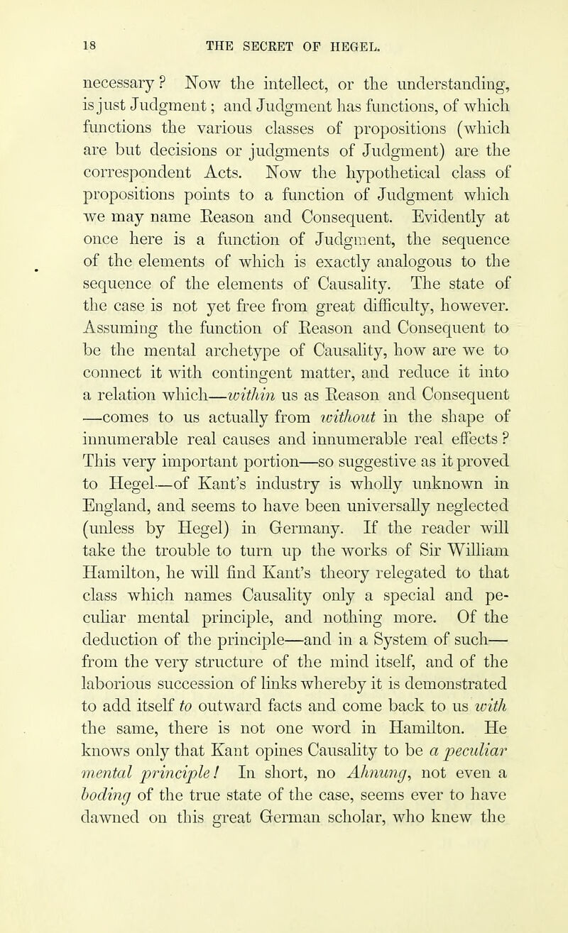 necessary ? Now the intellect, or the understanding, is just Judgment; and Judgment has functions, of which functions the various classes of propositions (which are but decisions or judgments of Judgment) are the correspondent Acts. Now the hypothetical class of propositions points to a function of Judgment which we may name Eeason and Consequent. Evidently at once here is a function of Judgment, the sequence of the elements of which is exactly analogous to the sequence of the elements of Causality. The state of the case is not yet free from great difficulty, however. Assuming the function of Eeason and Consequent to be the mental archetype of Causality, how are we to connect it with contingent matter, and reduce it into a relation which—within us as Eeason and Consequent —comes to us actually from without in the shape of innumerable real causes and innumerable real effects ? This very important portion—so suggestive as it proved to Hegel—of Kant's industry is wholly unknown in England, and seems to have been universally neglected (unless by Hegel) in Germany. If the reader will take the trouble to turn up the works of Sir William Hamilton, he will find Kant's theory relegated to that class which names Causality only a special and pe- culiar mental principle, and nothing more. Of the deduction of the principle—and in a System of such— from the very structure of the mind itself, and of the laborious succession of links whereby it is demonstrated to add itself to outward facts and come back to us with the same, there is not one word in Hamilton. He knows only that Kant opines Causality to be a peculiar mental principle! In short, no Ahnung, not even a boding of the true state of the case, seems ever to have dawned on this great German scholar, who knew the