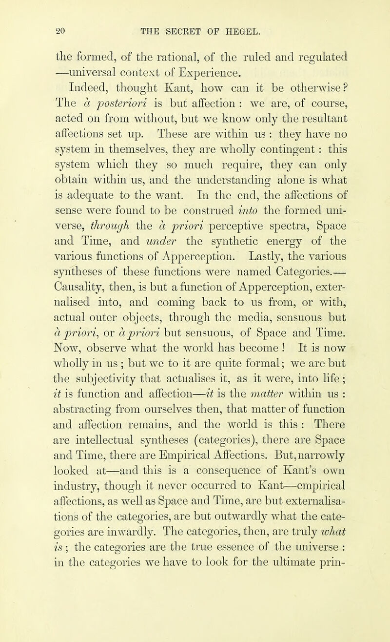 the formed, of the rational, of the ruled and regulated —universal context of Experience. Indeed, thought Kant, how can it be otherwise? The a posteriori is but affection : we are, of course, acted on from without, but we know only the resultant affections set up. These are within us : they have no system in themselves, they are wholly contingent: this system which they so much require, they can only obtain within us, and the understanding alone is what is adequate to the want. In the end, the affections of sense were found to be construed into the formed uni- verse, through the a priori perceptive spectra, Space and Time, and under the synthetic energy of the various functions of Apperception. Lastly, the various syntheses of these functions were named Categories.— Causality, then, is but a function of Apperception, exter- nalised into, and coining back to us from, or with, actual outer objects, through the media, sensuous but a priori, or a priori but sensuous, of Space and Time. Now, observe what the world has become ! It is now wholly in us ; but we to it are quite formal; we are but the subjectivity that actualises it, as it were, into life; it is function and affection—it is the matter within us : abstracting from ourselves then, that matter of function and affection remains, and the world is this : There are intellectual syntheses (categories), there are Space and Time, there are Empirical Affections. But, narrowly looked at—and this is a consequence of Kant's own industry, though it never occurred to Kant—empirical affections, as well as Space and Time, are but externalisa- tions of the categories, are but outwardly what the cate- gories are inwardly. The categories, then, are truly what is; the categories are the true essence of the universe : in the categories we have to look for the ultimate prin-