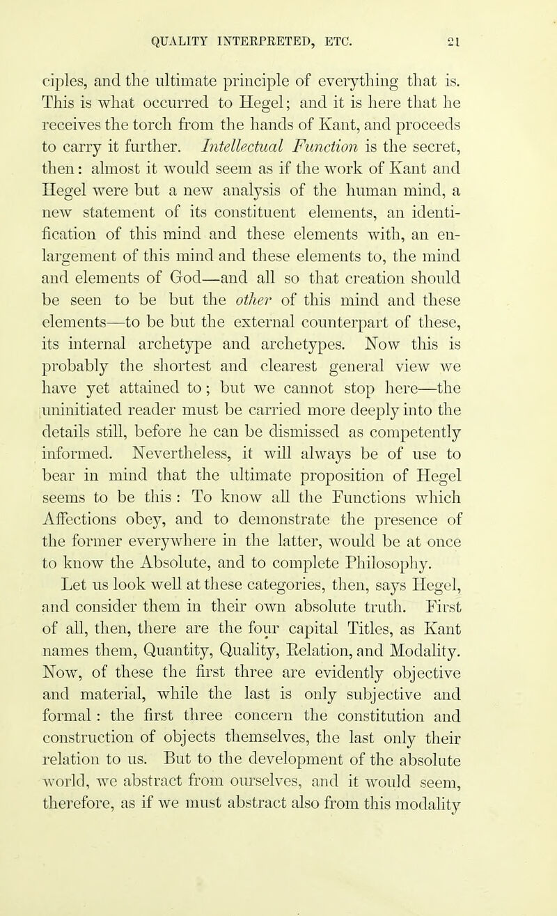 ciples, and the ultimate principle of everything that is. This is what occurred to Hegel; and it is here that he receives the torch from the hands of Kant, and proceeds to carry it further. Intellectual Function is the secret, then: almost it would seem as if the work of Kant and Hegel were but a new analysis of the human mind, a new statement of its constituent elements, an identi- fication of this mind and these elements with, an en- largement of this mind and these elements to, the mind and elements of God—and all so that creation should be seen to be but the other of this mind and these elements—to be but the external counterpart of these, its internal archetype and archetypes. Now this is probably the shortest and clearest general view we have yet attained to; but we cannot stop here—the iminitiated reader must be carried more deeply into the details still, before he can be dismissed as competently informed. Nevertheless, it will always be of use to bear in mind that the ultimate proposition of Hegel seems to be this : To know all the Functions which Affections obey, and to demonstrate the presence of the former everywhere in the latter, would be at once to know the Absolute, and to complete Philosophy. Let us look well at these categories, then, says Hegel, and consider them in their own absolute truth. First of all, then, there are the four capital Titles, as Kant names them, Quantity, Quality, Eelation, and Modality. Now, of these the first three are evidently objective and material, while the last is only subjective and formal: the first three concern the constitution and construction of objects themselves, the last only their relation to us. But to the development of the absolute world, we abstract from ourselves, and it would seem, therefore, as if we must abstract also from this modality