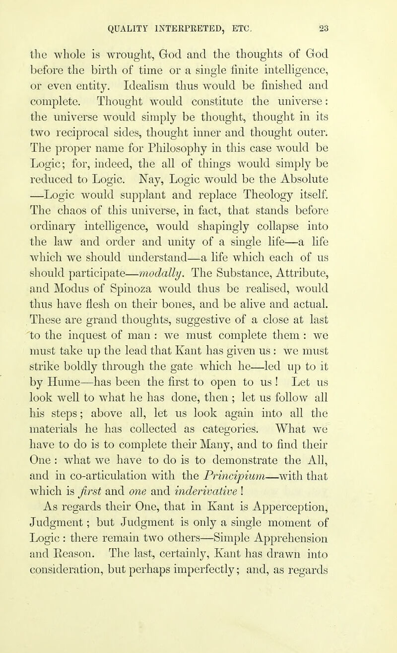 the whole is wrought, God and the thoughts of God before the birth of time or a single finite intelligence, or even entity. Idealism thus would be finished and complete. Thought would constitute the universe: the universe would simply be thought, thought in its two reciprocal sides, thought inner and thought outer. The proper name for Philosophy in this case would be Logic; for, indeed, the all of things would simply be reduced to Logic. Nay, Logic would be the Absolute —Logic would supplant and replace Theology itself. The chaos of this universe, in fact, that stands before ordinary intelligence, would shapingly collapse into the law and order and unity of a single life—a life which we should understand—a life which each of us should participate—moclally. The Substance, Attribute, and Modus of Spinoza would thus be realised, would thus have flesh on their bones, and be alive and actual. These are grand thoughts, suggestive of a close at last to the inquest of man : we must complete them : we must take up the lead that Kant has given us : we must strike boldly through the gate which he—led up to it by Hume—has been the first to open to us ! Let us look well to what he has done, then ; let us follow all his steps; above all, let us look again into all the materials he has collected as categories. What we have to do is to complete their Many, and to find their One : what we have to do is to demonstrate the All, and in co-articulation with the Principium—with that which is first and one and inderivative ! As regards their One, that in Kant is Apperception, Judgment; but Judgment is only a single moment of Logic: there remain two others—Simple Apprehension and Eeason. The last, certainly, Kant has drawn into consideration, but perhaps imperfectly; and, as regards