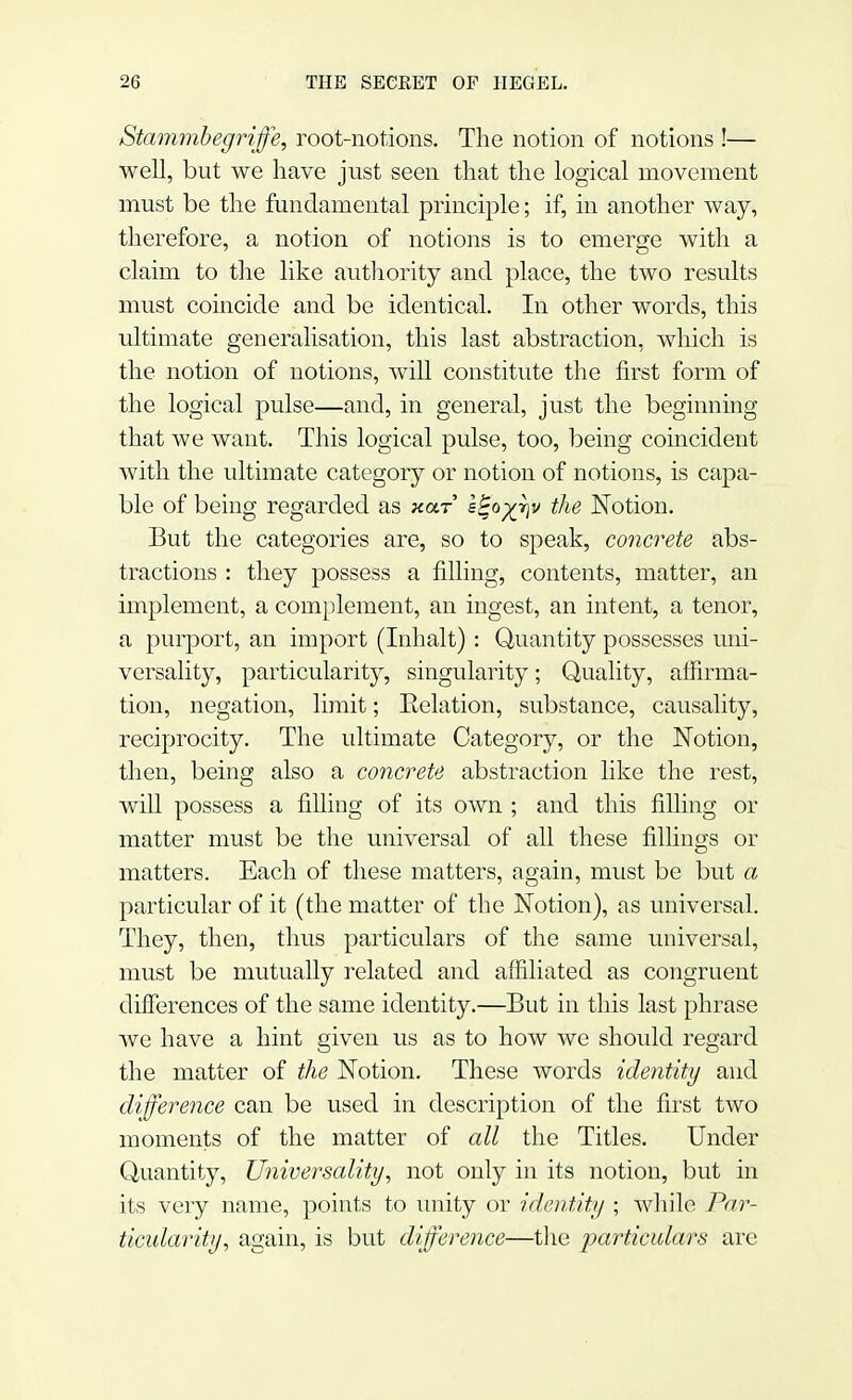 Stammbegriffe, root-notions. The notion of notions !— well, but we have just seen that the logical movement must be the fundamental principle; if, in another way, therefore, a notion of notions is to emerge with a claim to the like authority and place, the two results must coincide and be identical. In other words, this ultimate generalisation, this last abstraction, winch is the notion of notions, will constitute the first form of the logical pulse—and, in general, just the beginning that we want. This logical pulse, too, being coincident with the ultimate category or notion of notions, is capa- ble of being regarded as xar s^o^v the Notion. But the categories are, so to speak, concrete abs- tractions : they possess a filling, contents, matter, an implement, a complement, an ingest, an intent, a tenor, a purport, an import (Inhalt): Quantity possesses uni- versality, particularity, singularity; Quality, affirma- tion, negation, limit; Eolation, substance, causality, reciprocity. The ultimate Category, or the Notion, then, being also a concrete abstraction like the rest, will possess a filling of its own ; and this filling or matter must be the universal of all these fillings or matters. Each of these matters, again, must be but a particular of it (the matter of the Notion), as universal. They, then, thus particulars of the same universal, must be mutually related and affiliated as congruent differences of the same identity.—But in this last phrase we have a hint given us as to how we should regard the matter of the Notion. These words identity and difference can be used in description of the first two moments of the matter of all the Titles. Under Quantity, Universality, not only in its notion, but in its very name, points to unity or identity ; while Par- ticularity, again, is but difference—the particulars are