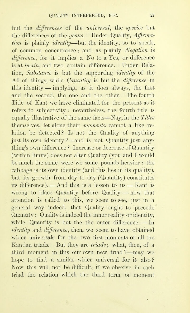 but the differences of the universal, the species but the differences of the genus. Under Quality, Affirma- tion is plainly identity—but the identity, so to speak, of common concurrence ; and as plainly Negation is difference, for it implies a No to a Yes, or difference is at twain, and two contain difference. Under Eela- tion, Substance is but the supporting identity of the All of things, while Causality is but the difference in this identity — implying, as it does always, the first and the second, the one and the other. The fourth Title of Kant we have eliminated for the present as it refers to subjectivity: nevertheless, the fourth title is equally illustrative of the same facts—Nay, in the Titles themselves, let alone their moments, cannot a like re- lation be detected? Is not the Quality of anything just its own identity ?—and is not Quantity just any- Ihing's own difference ? Increase or decrease of Quantity (within limits) does not alter Quality (you and I would be much the same were we some pounds heavier : the cabbage is its own identity (and this lies in its quality), but its growth from day to day (Quantity) constitutes its difference). —And this is a lesson to us — Kant is wrong to place Quantity before Quality -— now that attention is called to this, we seem to see, just in a general way indeed, that Quality ought to precede Quantity : Quality is indeed the inner reality or identity, while Quantity is but the the outer difference. — In identity and difference, then, we seem to have obtained wider universals for the two first moments of all the Kantian triads. But they are triads; what, then, of a third moment in this our own new triad ?—may we hope to find a similar wider universal for it also ? Now this will not be difficult, if we observe in each triad the relation which the third term or moment