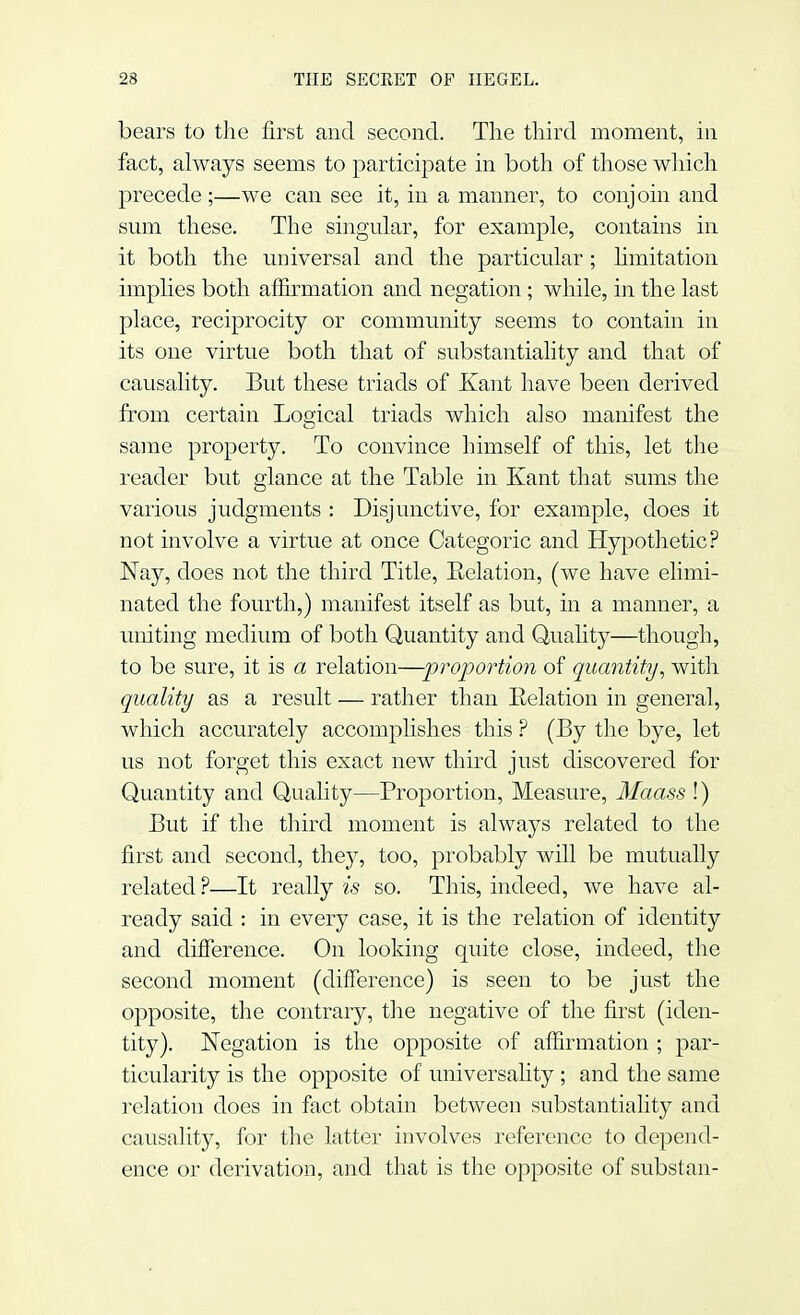 bears to the first and second. The third moment, in fact, always seems to participate in both of those which precede ;—we can see it, in a manner, to conjoin and sum these. The singular, for example, contains in it both the universal and the particular ; limitation implies both affirmation and negation ; while, in the last place, reciprocity or community seems to contain in its one virtue both that of substantiality and that of causality. But these triads of Kant have been derived from certain Logical triads which also manifest the same property. To convince himself of this, let the reader but glance at the Table in Kant that sums the various judgments : Disjunctive, for example, does it not involve a virtue at once Categoric and Hypothetic? Nay, does not the third Title, Relation, (we have elimi- nated the fourth,) manifest itself as but, in a manner, a uniting medium of both Quantity and Quality—though, to be sure, it is a relation—proportion of quantity, with quality as a result — rather than Eelation in general, which accurately accomplishes this ? (By the bye, let us not forget this exact new third just discovered for Quantity and Quality—Proportion, Measure, Maass\) But if the third moment is always related to the first and second, they, too, probably will be mutually related ?—It really is so. This, indeed, we have al- ready said : in every case, it is the relation of identity and difference. On looking quite close, indeed, the second moment (difference) is seen to be just the opposite, the contrary, the negative of the first (iden- tity). Negation is the opposite of affirmation ; par- ticularity is the opposite of universality ; and the same relation does in fact obtain between substantiality and causality, for the latter involves reference to depend- ence or derivation, and that is the opposite of subs tan-