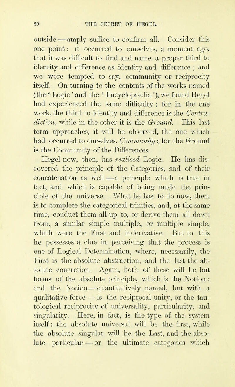 outside —amply suffice to confirm all. Consider this one point: it occurred to ourselves, a moment ago, that it was difficult to find and name a proper third to identity and difference as identity and difference ; and we were tempted to say, community or reciprocity itself. On turning to the contents of the works named (the ' Logic ' and the ' Encyclopaedia'), we found Hegel had experienced the same difficulty ; for in the one work, the third to identity and difference is the Contra- diction, while in the other it is the Ground. This last term approaches, it will be observed, the one which had occurred to ourselves, Community ; for the Ground is the Community of the Differences. Hegel now, then, has realised Logic. He has dis- covered the principle of the Categories, and of their concatenation as well—a principle which is true in fact, and which is capable of being made the prin- ciple of the universe. What he has to do now, then, is to complete the categorical trinities, and, at the same time, conduct them all up to, or derive them all down from, a similar simple multiple, or multiple simple, which were the First and inderivative. But to this he possesses a clue in perceiving that the process is one of Logical Determination, where, necessarily, the First is the absolute abstraction, and the last the ab- solute concretion. Again, both of these will be but forms of the absolute principle, which is the Notion ; and the Notion—quantitatively named, but with a qualitative force — is the reciprocal unity, or the tau- tological reciprocity of universality, particularity, and singularity. Here, in fact, is the type of the system itself: the absolute universal will be the first, while the absolute singular will be the Last, and the abso- lute particular — or the ultimate categories which